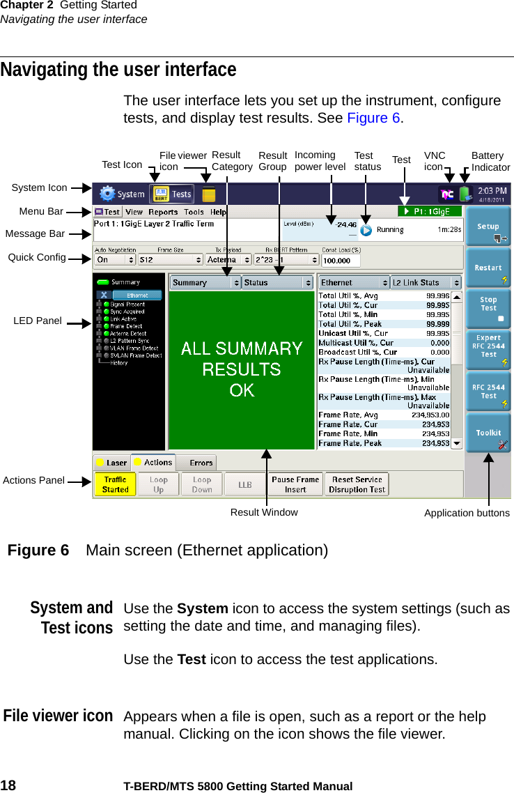 Chapter 2 Getting StartedNavigating the user interface18 T-BERD/MTS 5800 Getting Started ManualNavigating the user interfaceThe user interface lets you set up the instrument, configure tests, and display test results. See Figure 6.System andTest iconsUse the System icon to access the system settings (such as setting the date and time, and managing files).Use the Test icon to access the test applications.File viewer iconAppears when a file is open, such as a report or the help manual. Clicking on the icon shows the file viewer.Figure 6 Main screen (Ethernet application)System IconResult GroupApplication buttonsResult WindowMenu BarMessage BarQuick ConfigLED PanelActions PanelTest Battery IndicatorTest Icon Test statusResult Category Incoming power levelFile viewer icon VNC icon