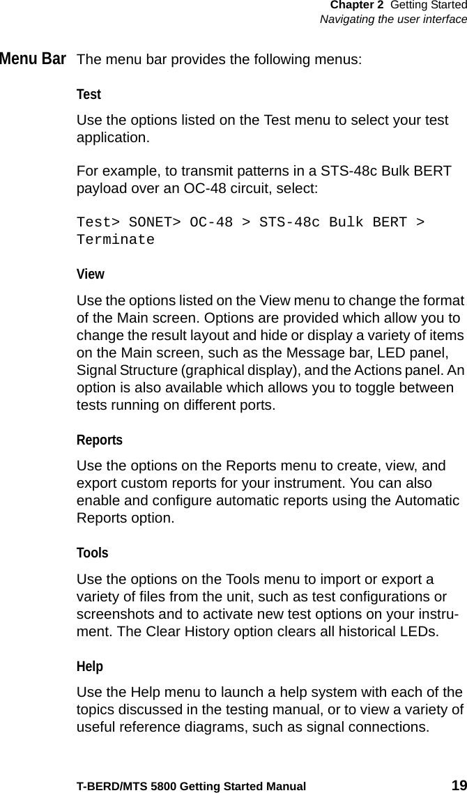 Chapter 2 Getting StartedNavigating the user interfaceT-BERD/MTS 5800 Getting Started Manual 19Menu BarThe menu bar provides the following menus:TestUse the options listed on the Test menu to select your test application.For example, to transmit patterns in a STS-48c Bulk BERT payload over an OC-48 circuit, select:Test&gt; SONET&gt; OC-48 &gt; STS-48c Bulk BERT &gt; TerminateViewUse the options listed on the View menu to change the format of the Main screen. Options are provided which allow you to change the result layout and hide or display a variety of items on the Main screen, such as the Message bar, LED panel, Signal Structure (graphical display), and the Actions panel. An option is also available which allows you to toggle between tests running on different ports.ReportsUse the options on the Reports menu to create, view, and export custom reports for your instrument. You can also enable and configure automatic reports using the Automatic Reports option.ToolsUse the options on the Tools menu to import or export a variety of files from the unit, such as test configurations or screenshots and to activate new test options on your instru-ment. The Clear History option clears all historical LEDs.HelpUse the Help menu to launch a help system with each of the topics discussed in the testing manual, or to view a variety of useful reference diagrams, such as signal connections.