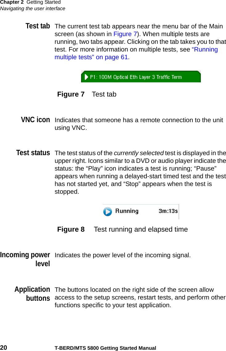 Chapter 2 Getting StartedNavigating the user interface20 T-BERD/MTS 5800 Getting Started ManualTest tabThe current test tab appears near the menu bar of the Main screen (as shown in Figure 7). When multiple tests are running, two tabs appear. Clicking on the tab takes you to that test. For more information on multiple tests, see “Running multiple tests” on page 61. VNC iconIndicates that someone has a remote connection to the unit using VNC.Test statusThe test status of the currently selected test is displayed in the upper right. Icons similar to a DVD or audio player indicate the status: the “Play” icon indicates a test is running; “Pause” appears when running a delayed-start timed test and the test has not started yet, and “Stop” appears when the test is stopped.Incoming powerlevelIndicates the power level of the incoming signal.ApplicationbuttonsThe buttons located on the right side of the screen allow access to the setup screens, restart tests, and perform other functions specific to your test application.Figure 7 Test tabFigure 8  Test running and elapsed time