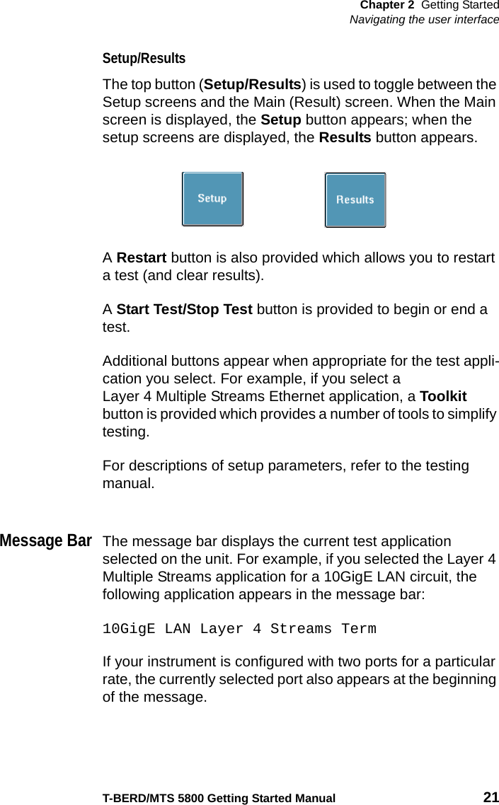 Chapter 2 Getting StartedNavigating the user interfaceT-BERD/MTS 5800 Getting Started Manual 21Setup/ResultsThe top button (Setup/Results) is used to toggle between the Setup screens and the Main (Result) screen. When the Main screen is displayed, the Setup button appears; when the setup screens are displayed, the Results button appears.A Restart button is also provided which allows you to restart a test (and clear results). A Start Test/Stop Test button is provided to begin or end a test.Additional buttons appear when appropriate for the test appli-cation you select. For example, if you select a Layer 4 Multiple Streams Ethernet application, a Toolkit button is provided which provides a number of tools to simplify testing.For descriptions of setup parameters, refer to the testing manual.Message BarThe message bar displays the current test application selected on the unit. For example, if you selected the Layer 4 Multiple Streams application for a 10GigE LAN circuit, the following application appears in the message bar:10GigE LAN Layer 4 Streams TermIf your instrument is configured with two ports for a particular rate, the currently selected port also appears at the beginning of the message.