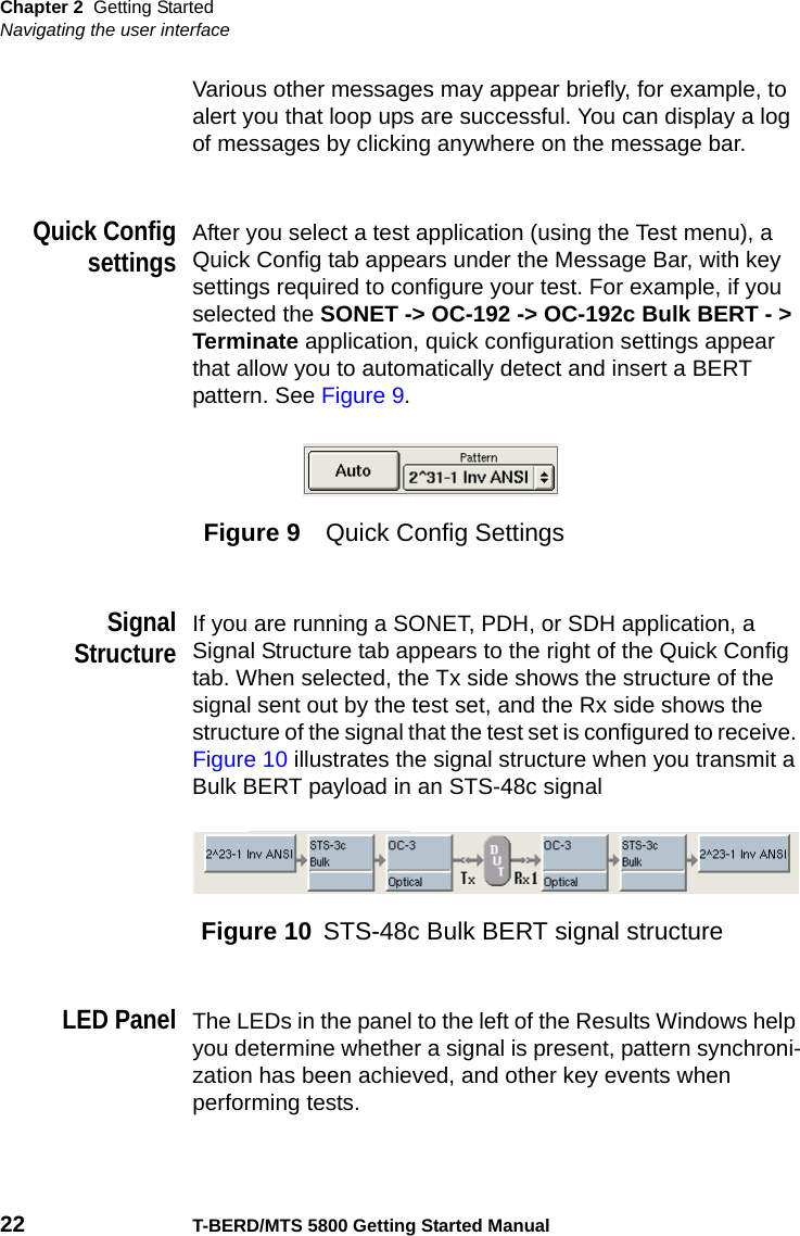 Chapter 2 Getting StartedNavigating the user interface22 T-BERD/MTS 5800 Getting Started ManualVarious other messages may appear briefly, for example, to alert you that loop ups are successful. You can display a log of messages by clicking anywhere on the message bar.Quick ConfigsettingsAfter you select a test application (using the Test menu), a Quick Config tab appears under the Message Bar, with key settings required to configure your test. For example, if you selected the SONET -&gt; OC-192 -&gt; OC-192c Bulk BERT - &gt; Terminate application, quick configuration settings appear that allow you to automatically detect and insert a BERT pattern. See Figure 9.SignalStructureIf you are running a SONET, PDH, or SDH application, a Signal Structure tab appears to the right of the Quick Config tab. When selected, the Tx side shows the structure of the signal sent out by the test set, and the Rx side shows the structure of the signal that the test set is configured to receive. Figure 10 illustrates the signal structure when you transmit a Bulk BERT payload in an STS-48c signalLED PanelThe LEDs in the panel to the left of the Results Windows help you determine whether a signal is present, pattern synchroni-zation has been achieved, and other key events when performing tests.Figure 9 Quick Config SettingsFigure 10 STS-48c Bulk BERT signal structure