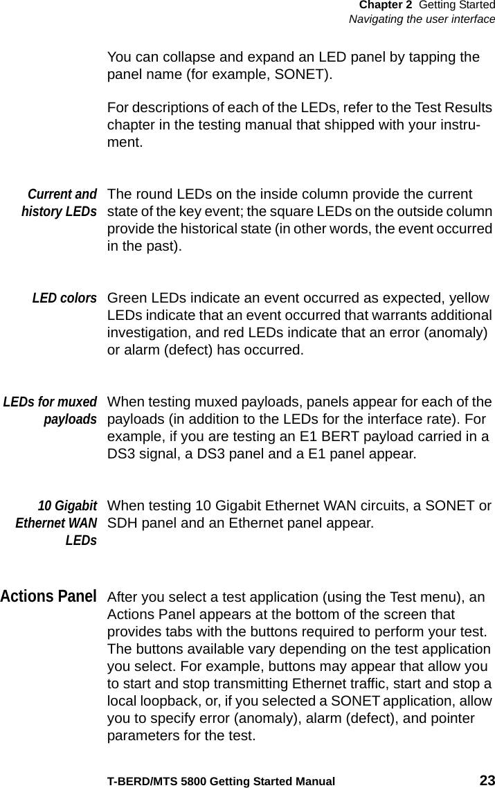 Chapter 2 Getting StartedNavigating the user interfaceT-BERD/MTS 5800 Getting Started Manual 23You can collapse and expand an LED panel by tapping the panel name (for example, SONET).For descriptions of each of the LEDs, refer to the Test Results chapter in the testing manual that shipped with your instru-ment.Current andhistory LEDsThe round LEDs on the inside column provide the current state of the key event; the square LEDs on the outside column provide the historical state (in other words, the event occurred in the past).LED colorsGreen LEDs indicate an event occurred as expected, yellow LEDs indicate that an event occurred that warrants additional investigation, and red LEDs indicate that an error (anomaly) or alarm (defect) has occurred.LEDs for muxedpayloadsWhen testing muxed payloads, panels appear for each of the payloads (in addition to the LEDs for the interface rate). For example, if you are testing an E1 BERT payload carried in a DS3 signal, a DS3 panel and a E1 panel appear.10 GigabitEthernet WANLEDsWhen testing 10 Gigabit Ethernet WAN circuits, a SONET or SDH panel and an Ethernet panel appear.Actions PanelAfter you select a test application (using the Test menu), an Actions Panel appears at the bottom of the screen that provides tabs with the buttons required to perform your test. The buttons available vary depending on the test application you select. For example, buttons may appear that allow you to start and stop transmitting Ethernet traffic, start and stop a local loopback, or, if you selected a SONET application, allow you to specify error (anomaly), alarm (defect), and pointer parameters for the test. 