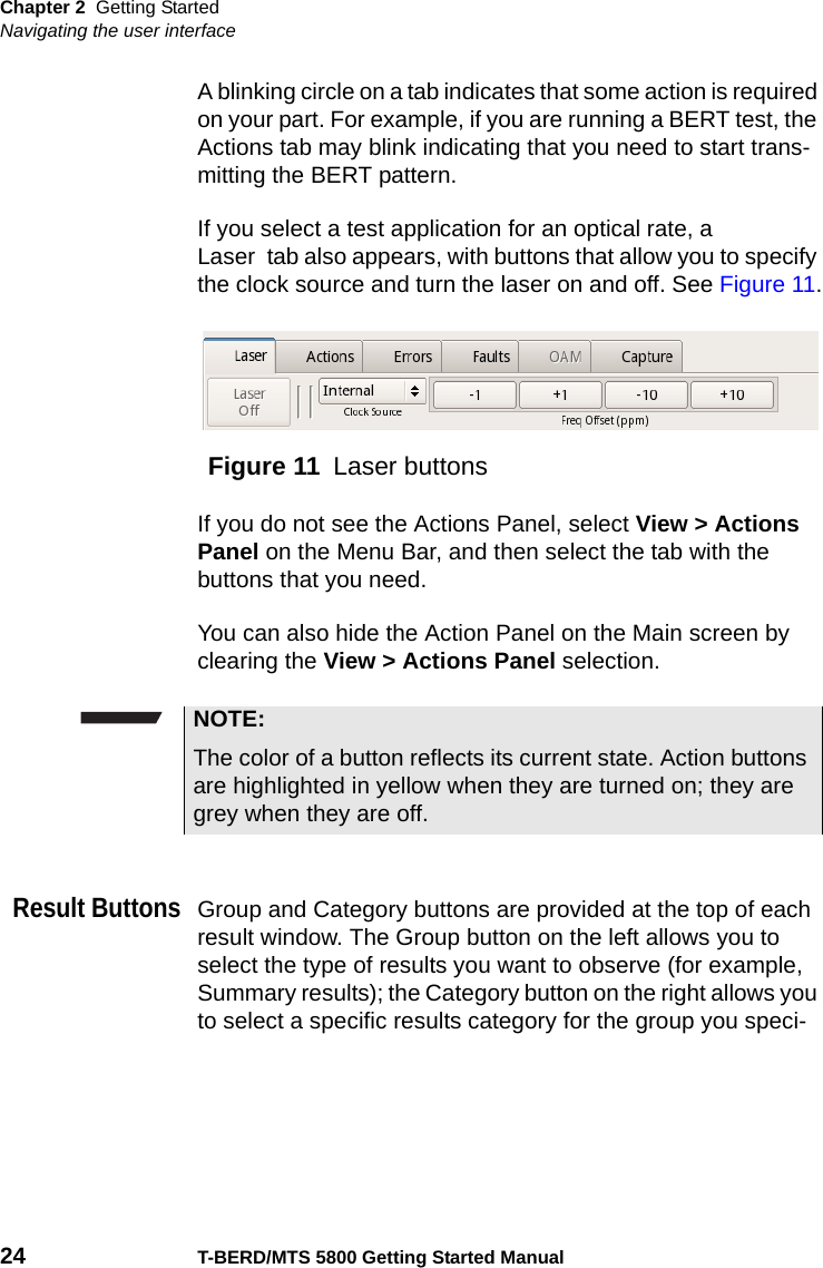 Chapter 2 Getting StartedNavigating the user interface24 T-BERD/MTS 5800 Getting Started ManualA blinking circle on a tab indicates that some action is required on your part. For example, if you are running a BERT test, the Actions tab may blink indicating that you need to start trans-mitting the BERT pattern.If you select a test application for an optical rate, a Laser  tab also appears, with buttons that allow you to specify the clock source and turn the laser on and off. See Figure 11.If you do not see the Actions Panel, select View &gt; Actions Panel on the Menu Bar, and then select the tab with the buttons that you need.You can also hide the Action Panel on the Main screen by clearing the View &gt; Actions Panel selection.Result ButtonsGroup and Category buttons are provided at the top of each result window. The Group button on the left allows you to select the type of results you want to observe (for example, Summary results); the Category button on the right allows you to select a specific results category for the group you speci-Figure 11 Laser buttonsNOTE:The color of a button reflects its current state. Action buttons are highlighted in yellow when they are turned on; they are grey when they are off.