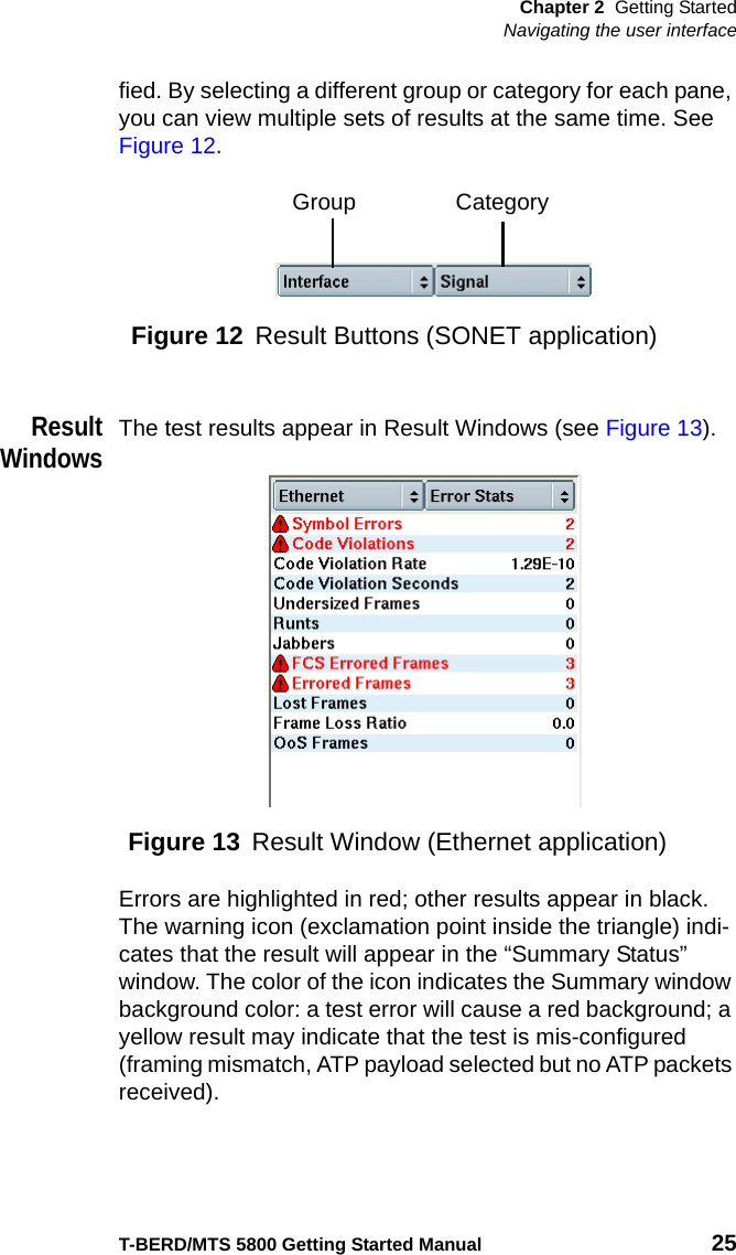 Chapter 2 Getting StartedNavigating the user interfaceT-BERD/MTS 5800 Getting Started Manual 25fied. By selecting a different group or category for each pane, you can view multiple sets of results at the same time. See Figure 12.ResultWindowsThe test results appear in Result Windows (see Figure 13). Errors are highlighted in red; other results appear in black. The warning icon (exclamation point inside the triangle) indi-cates that the result will appear in the “Summary Status” window. The color of the icon indicates the Summary window background color: a test error will cause a red background; a yellow result may indicate that the test is mis-configured (framing mismatch, ATP payload selected but no ATP packets received).Figure 12 Result Buttons (SONET application)Group CategoryFigure 13 Result Window (Ethernet application)