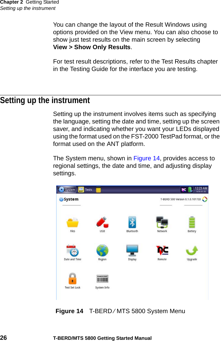 Chapter 2 Getting StartedSetting up the instrument26 T-BERD/MTS 5800 Getting Started ManualYou can change the layout of the Result Windows using options provided on the View menu. You can also choose to show just test results on the main screen by selecting View &gt; Show Only Results.For test result descriptions, refer to the Test Results chapter in the Testing Guide for the interface you are testing.Setting up the instrumentSetting up the instrument involves items such as specifying the language, setting the date and time, setting up the screen saver, and indicating whether you want your LEDs displayed using the format used on the FST-2000 TestPad format, or the format used on the ANT platform.The System menu, shown in Figure 14, provides access to regional settings, the date and time, and adjusting display settings.Figure 14 T-BERD ⁄ MTS 5800 System Menu