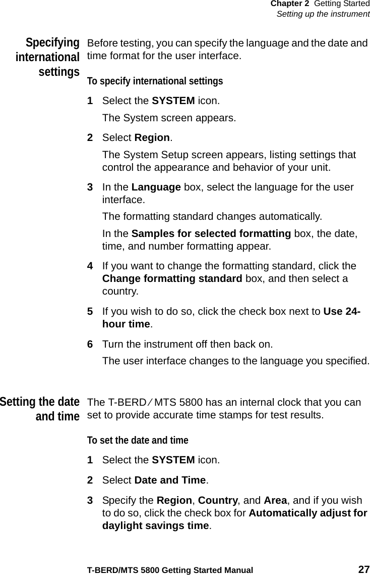 Chapter 2 Getting StartedSetting up the instrumentT-BERD/MTS 5800 Getting Started Manual 27SpecifyinginternationalsettingsBefore testing, you can specify the language and the date and time format for the user interface.To specify international settings1Select the SYSTEM icon.The System screen appears.2Select Region.The System Setup screen appears, listing settings that control the appearance and behavior of your unit.3In the Language box, select the language for the user interface.The formatting standard changes automatically.In the Samples for selected formatting box, the date, time, and number formatting appear. 4If you want to change the formatting standard, click the Change formatting standard box, and then select a country.5If you wish to do so, click the check box next to Use 24-hour time.6Turn the instrument off then back on.The user interface changes to the language you specified.Setting the dateand timeThe T-BERD ⁄ MTS 5800 has an internal clock that you can set to provide accurate time stamps for test results.To set the date and time1Select the SYSTEM icon.2Select Date and Time.3Specify the Region, Country, and Area, and if you wish to do so, click the check box for Automatically adjust for daylight savings time.