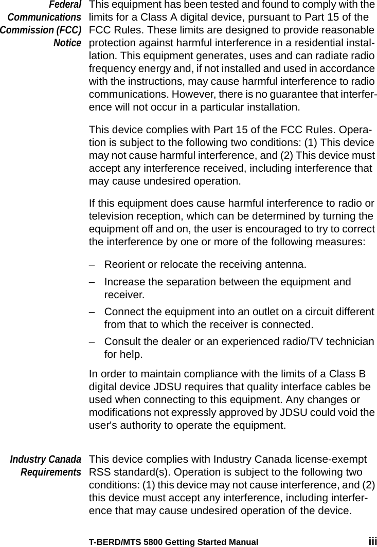 T-BERD/MTS 5800 Getting Started Manual iiiFederalCommunicationsCommission (FCC)NoticeThis equipment has been tested and found to comply with the limits for a Class A digital device, pursuant to Part 15 of the FCC Rules. These limits are designed to provide reasonable protection against harmful interference in a residential instal-lation. This equipment generates, uses and can radiate radio frequency energy and, if not installed and used in accordance with the instructions, may cause harmful interference to radio communications. However, there is no guarantee that interfer-ence will not occur in a particular installation.This device complies with Part 15 of the FCC Rules. Opera-tion is subject to the following two conditions: (1) This device may not cause harmful interference, and (2) This device must accept any interference received, including interference that may cause undesired operation.If this equipment does cause harmful interference to radio or television reception, which can be determined by turning the equipment off and on, the user is encouraged to try to correct the interference by one or more of the following measures:– Reorient or relocate the receiving antenna.– Increase the separation between the equipment and receiver.– Connect the equipment into an outlet on a circuit different from that to which the receiver is connected.– Consult the dealer or an experienced radio/TV technician for help.In order to maintain compliance with the limits of a Class B digital device JDSU requires that quality interface cables be used when connecting to this equipment. Any changes or modifications not expressly approved by JDSU could void the user&apos;s authority to operate the equipment. Industry CanadaRequirementsThis device complies with Industry Canada license-exempt RSS standard(s). Operation is subject to the following two conditions: (1) this device may not cause interference, and (2) this device must accept any interference, including interfer-ence that may cause undesired operation of the device.