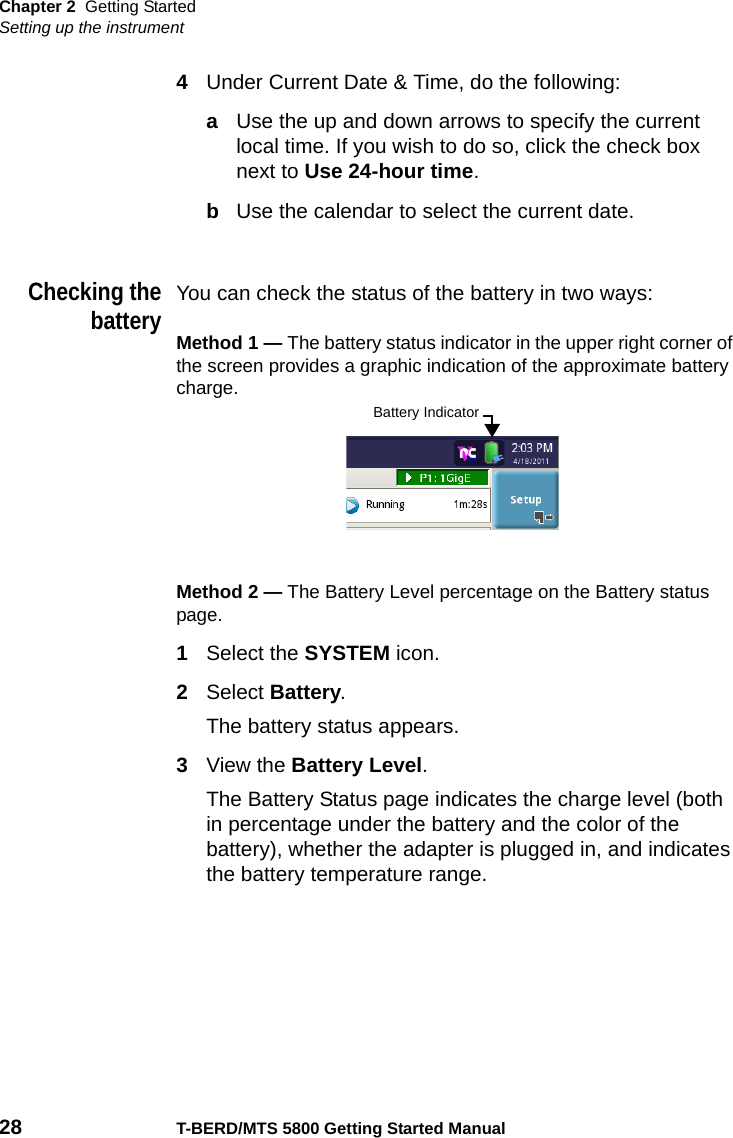 Chapter 2 Getting StartedSetting up the instrument28 T-BERD/MTS 5800 Getting Started Manual4Under Current Date &amp; Time, do the following:aUse the up and down arrows to specify the current local time. If you wish to do so, click the check box next to Use 24-hour time.bUse the calendar to select the current date.Checking thebatteryYou can check the status of the battery in two ways:Method 1 — The battery status indicator in the upper right corner of the screen provides a graphic indication of the approximate battery charge.Method 2 — The Battery Level percentage on the Battery status page. 1Select the SYSTEM icon.2Select Battery.The battery status appears.3View the Battery Level.The Battery Status page indicates the charge level (both in percentage under the battery and the color of the battery), whether the adapter is plugged in, and indicates the battery temperature range.Battery Indicator