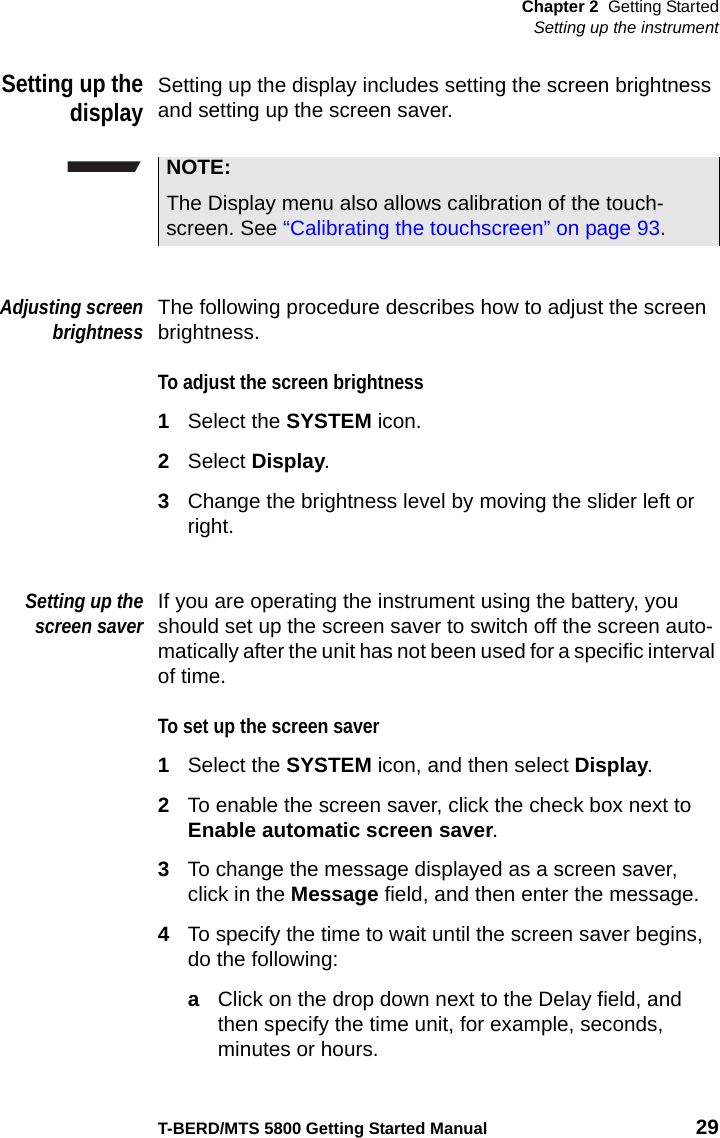 Chapter 2 Getting StartedSetting up the instrumentT-BERD/MTS 5800 Getting Started Manual 29Setting up thedisplaySetting up the display includes setting the screen brightness and setting up the screen saver.Adjusting screenbrightnessThe following procedure describes how to adjust the screen brightness.To adjust the screen brightness1Select the SYSTEM icon.2Select Display.3Change the brightness level by moving the slider left or right.Setting up thescreen saverIf you are operating the instrument using the battery, you should set up the screen saver to switch off the screen auto-matically after the unit has not been used for a specific interval of time. To set up the screen saver1Select the SYSTEM icon, and then select Display.2To enable the screen saver, click the check box next to Enable automatic screen saver.3To change the message displayed as a screen saver, click in the Message field, and then enter the message.4To specify the time to wait until the screen saver begins, do the following:aClick on the drop down next to the Delay field, and then specify the time unit, for example, seconds, minutes or hours.NOTE:The Display menu also allows calibration of the touch-screen. See “Calibrating the touchscreen” on page 93.