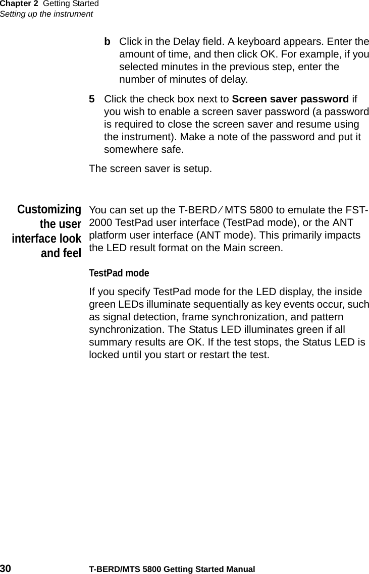 Chapter 2 Getting StartedSetting up the instrument30 T-BERD/MTS 5800 Getting Started ManualbClick in the Delay field. A keyboard appears. Enter the amount of time, and then click OK. For example, if you selected minutes in the previous step, enter the number of minutes of delay.5Click the check box next to Screen saver password if you wish to enable a screen saver password (a password is required to close the screen saver and resume using the instrument). Make a note of the password and put it somewhere safe.The screen saver is setup.Customizingthe userinterface lookand feelYou can set up the T-BERD ⁄ MTS 5800 to emulate the FST-2000 TestPad user interface (TestPad mode), or the ANT platform user interface (ANT mode). This primarily impacts the LED result format on the Main screen.TestPad modeIf you specify TestPad mode for the LED display, the inside green LEDs illuminate sequentially as key events occur, such as signal detection, frame synchronization, and pattern synchronization. The Status LED illuminates green if all summary results are OK. If the test stops, the Status LED is locked until you start or restart the test.