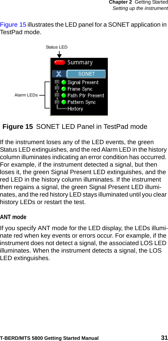 Chapter 2 Getting StartedSetting up the instrumentT-BERD/MTS 5800 Getting Started Manual 31Figure 15 illustrates the LED panel for a SONET application in TestPad mode.If the instrument loses any of the LED events, the green Status LED extinguishes, and the red Alarm LED in the history column illuminates indicating an error condition has occurred. For example, if the instrument detected a signal, but then loses it, the green Signal Present LED extinguishes, and the red LED in the history column illuminates. If the instrument then regains a signal, the green Signal Present LED illumi-nates, and the red history LED stays illuminated until you clear history LEDs or restart the test.ANT modeIf you specify ANT mode for the LED display, the LEDs illumi-nate red when key events or errors occur. For example, if the instrument does not detect a signal, the associated LOS LED illuminates. When the instrument detects a signal, the LOS LED extinguishes.Figure 15 SONET LED Panel in TestPad modeAlarm LEDsStatus LED