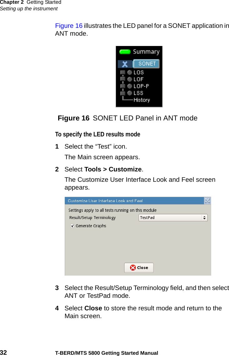 Chapter 2 Getting StartedSetting up the instrument32 T-BERD/MTS 5800 Getting Started ManualFigure 16 illustrates the LED panel for a SONET application in ANT mode.To specify the LED results mode1Select the “Test” icon.The Main screen appears.2Select Tools &gt; Customize.The Customize User Interface Look and Feel screen appears.3Select the Result/Setup Terminology field, and then select ANT or TestPad mode.4Select Close to store the result mode and return to the Main screen.Figure 16 SONET LED Panel in ANT mode