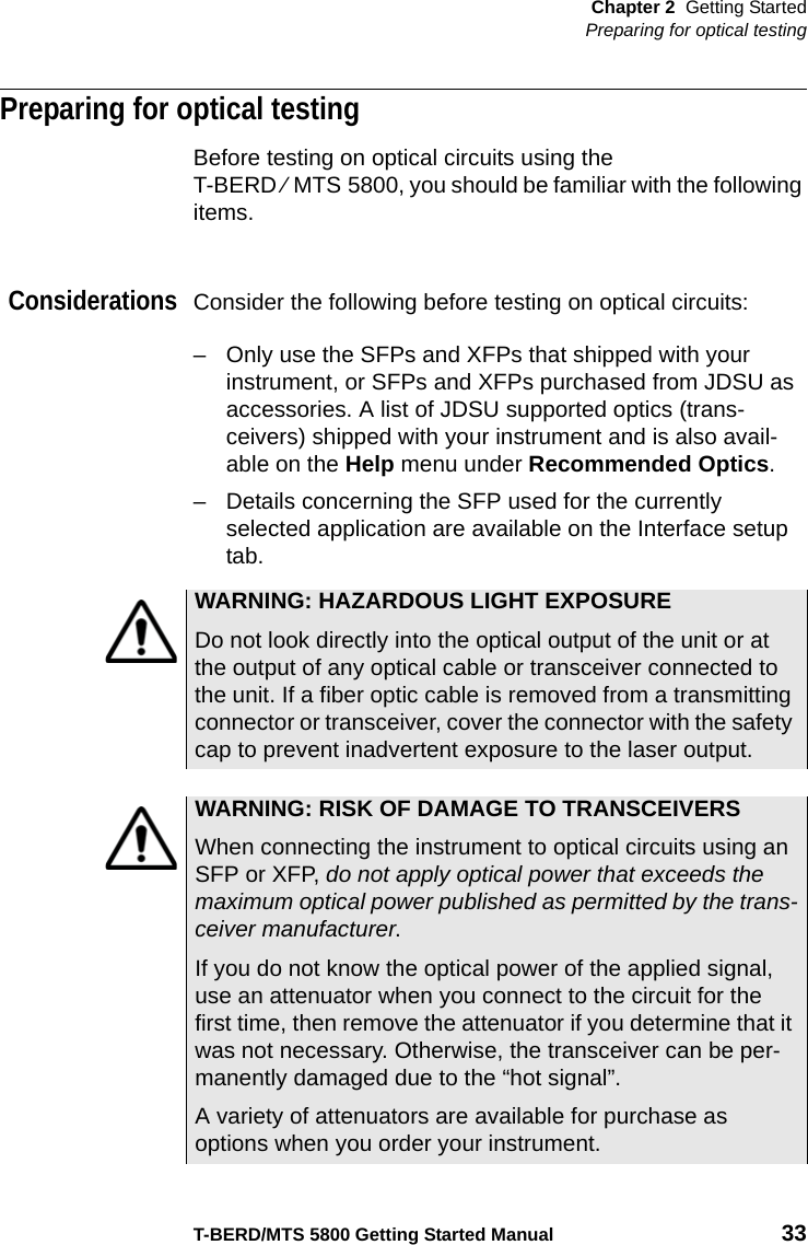 Chapter 2 Getting StartedPreparing for optical testingT-BERD/MTS 5800 Getting Started Manual 33Preparing for optical testingBefore testing on optical circuits using the T-BERD ⁄ MTS 5800, you should be familiar with the following items.ConsiderationsConsider the following before testing on optical circuits:– Only use the SFPs and XFPs that shipped with your instrument, or SFPs and XFPs purchased from JDSU as accessories. A list of JDSU supported optics (trans-ceivers) shipped with your instrument and is also avail-able on the Help menu under Recommended Optics.– Details concerning the SFP used for the currently selected application are available on the Interface setup tab.WARNING: HAZARDOUS LIGHT EXPOSUREDo not look directly into the optical output of the unit or at the output of any optical cable or transceiver connected to the unit. If a fiber optic cable is removed from a transmitting connector or transceiver, cover the connector with the safety cap to prevent inadvertent exposure to the laser output. WARNING: RISK OF DAMAGE TO TRANSCEIVERSWhen connecting the instrument to optical circuits using an SFP or XFP, do not apply optical power that exceeds the maximum optical power published as permitted by the trans-ceiver manufacturer.If you do not know the optical power of the applied signal, use an attenuator when you connect to the circuit for the first time, then remove the attenuator if you determine that it was not necessary. Otherwise, the transceiver can be per-manently damaged due to the “hot signal”.A variety of attenuators are available for purchase as options when you order your instrument.