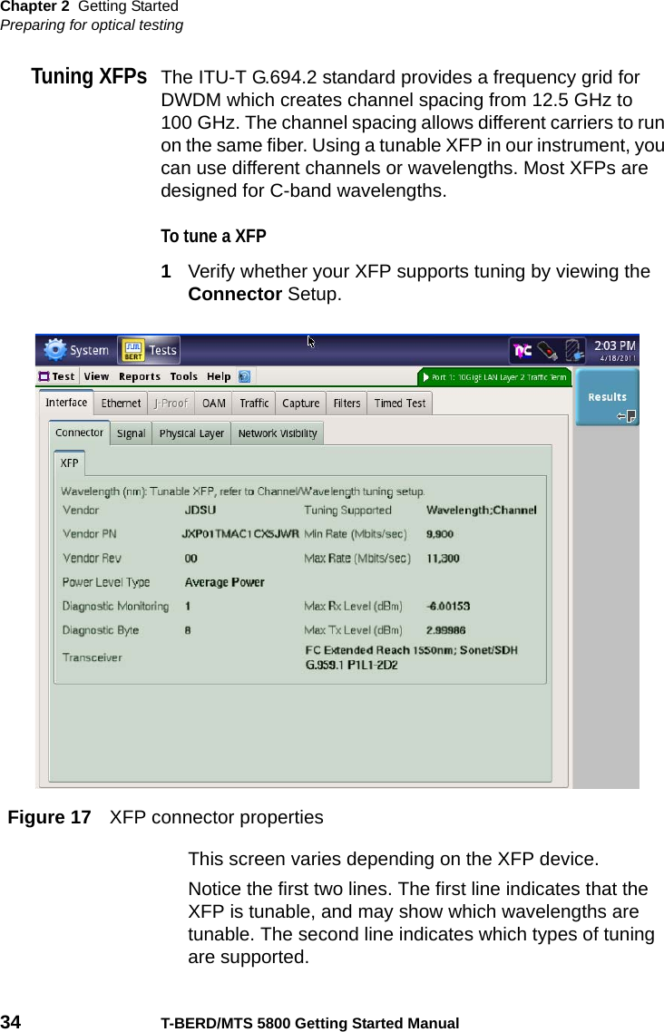 Chapter 2 Getting StartedPreparing for optical testing34 T-BERD/MTS 5800 Getting Started ManualTuning XFPsThe ITU-T G.694.2 standard provides a frequency grid for DWDM which creates channel spacing from 12.5 GHz to 100 GHz. The channel spacing allows different carriers to run on the same fiber. Using a tunable XFP in our instrument, you can use different channels or wavelengths. Most XFPs are designed for C-band wavelengths.To tune a XFP1Verify whether your XFP supports tuning by viewing the Connector Setup.This screen varies depending on the XFP device.Notice the first two lines. The first line indicates that the XFP is tunable, and may show which wavelengths are tunable. The second line indicates which types of tuning are supported.Figure 17 XFP connector properties