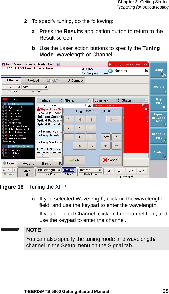 Chapter 2 Getting StartedPreparing for optical testingT-BERD/MTS 5800 Getting Started Manual 352To specify tuning, do the following:aPress the Results application button to return to the Result screenbUse the Laser action buttons to specify the Tuning Mode: Wavelength or Channel.cIf you selected Wavelength, click on the wavelength field, and use the keypad to enter the wavelength.If you selected Channel, click on the channel field, and use the keypad to enter the channel.Figure 18 Tuning the XFPNOTE:You can also specify the tuning mode and wavelength/channel in the Setup menu on the Signal tab.