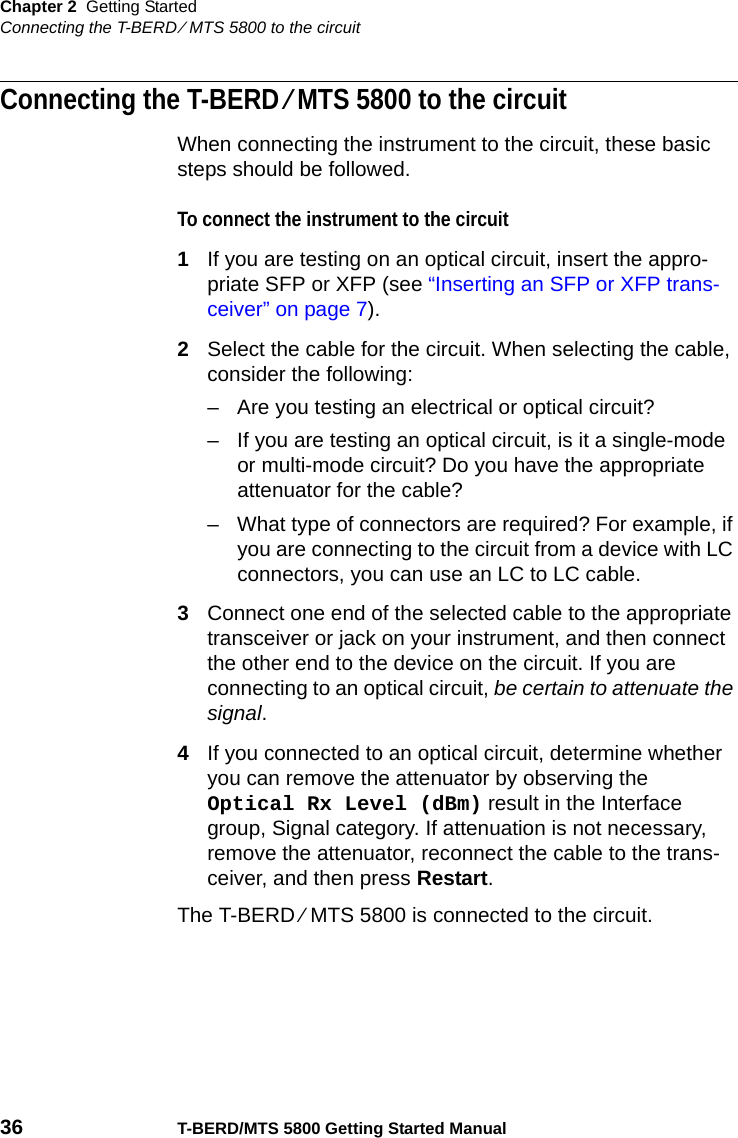 Chapter 2 Getting StartedConnecting the T-BERD ⁄ MTS 5800 to the circuit36 T-BERD/MTS 5800 Getting Started ManualConnecting the T-BERD ⁄ MTS 5800 to the circuitWhen connecting the instrument to the circuit, these basic steps should be followed.To connect the instrument to the circuit1If you are testing on an optical circuit, insert the appro-priate SFP or XFP (see “Inserting an SFP or XFP trans-ceiver” on page 7).2Select the cable for the circuit. When selecting the cable, consider the following:– Are you testing an electrical or optical circuit?– If you are testing an optical circuit, is it a single-mode or multi-mode circuit? Do you have the appropriate attenuator for the cable?– What type of connectors are required? For example, if you are connecting to the circuit from a device with LC connectors, you can use an LC to LC cable.3Connect one end of the selected cable to the appropriate transceiver or jack on your instrument, and then connect the other end to the device on the circuit. If you are connecting to an optical circuit, be certain to attenuate the signal.4If you connected to an optical circuit, determine whether you can remove the attenuator by observing the Optical Rx Level (dBm) result in the Interface group, Signal category. If attenuation is not necessary, remove the attenuator, reconnect the cable to the trans-ceiver, and then press Restart.The T-BERD ⁄ MTS 5800 is connected to the circuit.