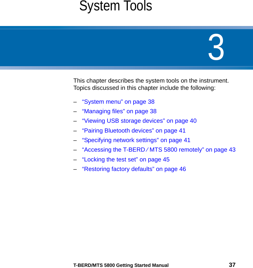 3T-BERD/MTS 5800 Getting Started Manual 37Chapter 3System ToolsThis chapter describes the system tools on the instrument. Topics discussed in this chapter include the following:–“System menu” on page 38–“Managing files” on page 38–“Viewing USB storage devices” on page 40–“Pairing Bluetooth devices” on page 41–“Specifying network settings” on page 41–“Accessing the T-BERD ⁄ MTS 5800 remotely” on page 43–“Locking the test set” on page 45–“Restoring factory defaults” on page 46