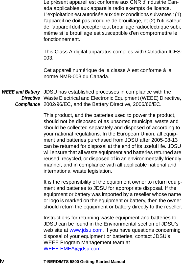 iv T-BERD/MTS 5800 Getting Started ManualLe présent appareil est conforme aux CNR d&apos;Industrie Can-ada applicables aux appareils radio exempts de licence. L&apos;exploitation est autorisée aux deux conditions suivantes : (1) l&apos;appareil ne doit pas produire de brouillage, et (2) l&apos;utilisateur de l&apos;appareil doit accepter tout brouillage radioélectrique subi, même si le brouillage est susceptible d&apos;en compromettre le fonctionnement.This Class A digital apparatus complies with Canadian ICES-003.Cet appareil numérique de la classe A est conforme à la norme NMB-003 du Canada.WEEE and BatteryDirectiveComplianceJDSU has established processes in compliance with the Waste Electrical and Electronic Equipment (WEEE) Directive, 2002/96/EC, and the Battery Directive, 2006/66/EC.This product, and the batteries used to power the product, should not be disposed of as unsorted municipal waste and should be collected separately and disposed of according to your national regulations. In the European Union, all equip-ment and batteries purchased from JDSU after 2005-08-13 can be returned for disposal at the end of its useful life. JDSU will ensure that all waste equipment and batteries returned are reused, recycled, or disposed of in an environmentally friendly manner, and in compliance with all applicable national and international waste legislation.It is the responsibility of the equipment owner to return equip-ment and batteries to JDSU for appropriate disposal. If the equipment or battery was imported by a reseller whose name or logo is marked on the equipment or battery, then the owner should return the equipment or battery directly to the reseller.Instructions for returning waste equipment and batteries to JDSU can be found in the Environmental section of JDSU’s web site at www.jdsu.com. If you have questions concerning disposal of your equipment or batteries, contact JDSU’s WEEE Program Management team at WEEE.EMEA@jdsu.com.