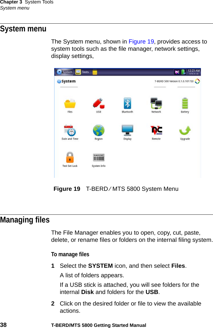 Chapter 3 System ToolsSystem menu38 T-BERD/MTS 5800 Getting Started ManualSystem menuThe System menu, shown in Figure 19, provides access to system tools such as the file manager, network settings, display settings, Managing filesThe File Manager enables you to open, copy, cut, paste, delete, or rename files or folders on the internal filing system.To manage files1Select the SYSTEM icon, and then select Files.A list of folders appears.If a USB stick is attached, you will see folders for the internal Disk and folders for the USB.2Click on the desired folder or file to view the available actions.Figure 19 T-BERD ⁄ MTS 5800 System Menu