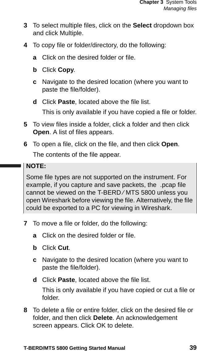 Chapter 3 System ToolsManaging filesT-BERD/MTS 5800 Getting Started Manual 393To select multiple files, click on the Select dropdown box and click Multiple.4To copy file or folder/directory, do the following:aClick on the desired folder or file.bClick Copy.cNavigate to the desired location (where you want to paste the file/folder).dClick Paste, located above the file list.This is only available if you have copied a file or folder.5To view files inside a folder, click a folder and then click Open. A list of files appears.6To open a file, click on the file, and then click Open.The contents of the file appear.7To move a file or folder, do the following:aClick on the desired folder or file.bClick Cut.cNavigate to the desired location (where you want to paste the file/folder).dClick Paste, located above the file list.This is only available if you have copied or cut a file or folder.8To delete a file or entire folder, click on the desired file or folder, and then click Delete. An acknowledgement screen appears. Click OK to delete.NOTE:Some file types are not supported on the instrument. For example, if you capture and save packets, the  .pcap file cannot be viewed on the T-BERD ⁄ MTS 5800 unless you open Wireshark before viewing the file. Alternatively, the file could be exported to a PC for viewing in Wireshark.