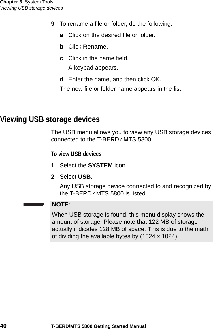 Chapter 3 System ToolsViewing USB storage devices40 T-BERD/MTS 5800 Getting Started Manual9To rename a file or folder, do the following:aClick on the desired file or folder.bClick Rename.cClick in the name field.A keypad appears.dEnter the name, and then click OK.The new file or folder name appears in the list.Viewing USB storage devicesThe USB menu allows you to view any USB storage devices connected to the T-BERD ⁄ MTS 5800.To view USB devices1Select the SYSTEM icon.2Select USB.Any USB storage device connected to and recognized by the T-BERD ⁄ MTS 5800 is listed.NOTE:When USB storage is found, this menu display shows the amount of storage. Please note that 122 MB of storage actually indicates 128 MB of space. This is due to the math of dividing the available bytes by (1024 x 1024).