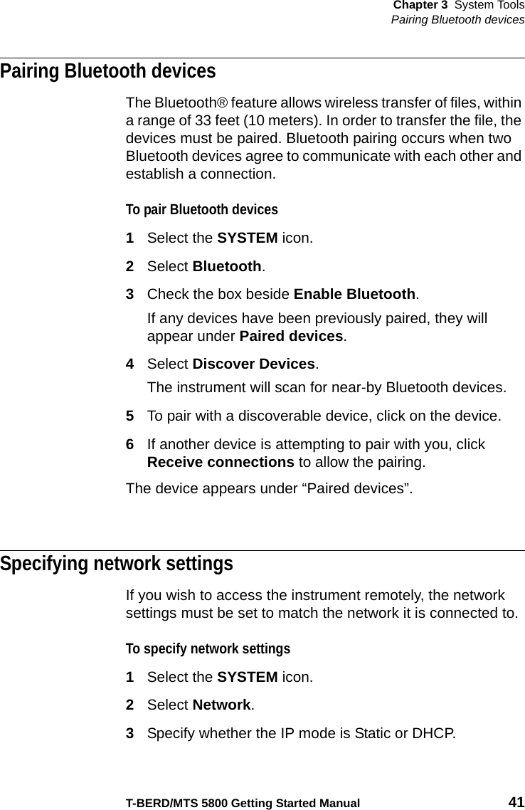 Chapter 3 System ToolsPairing Bluetooth devicesT-BERD/MTS 5800 Getting Started Manual 41Pairing Bluetooth devicesThe Bluetooth® feature allows wireless transfer of files, within a range of 33 feet (10 meters). In order to transfer the file, the devices must be paired. Bluetooth pairing occurs when two Bluetooth devices agree to communicate with each other and establish a connection. To pair Bluetooth devices1Select the SYSTEM icon.2Select Bluetooth.3Check the box beside Enable Bluetooth.If any devices have been previously paired, they will appear under Paired devices.4Select Discover Devices.The instrument will scan for near-by Bluetooth devices.5To pair with a discoverable device, click on the device.6If another device is attempting to pair with you, click Receive connections to allow the pairing.The device appears under “Paired devices”.Specifying network settingsIf you wish to access the instrument remotely, the network settings must be set to match the network it is connected to.To specify network settings1Select the SYSTEM icon.2Select Network.3Specify whether the IP mode is Static or DHCP.