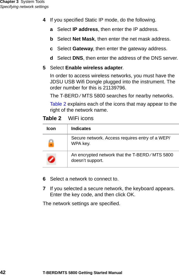 Chapter 3 System ToolsSpecifying network settings42 T-BERD/MTS 5800 Getting Started Manual4If you specified Static IP mode, do the following.aSelect IP address, then enter the IP address.bSelect Net Mask, then enter the net mask address.cSelect Gateway, then enter the gateway address.dSelect DNS, then enter the address of the DNS server.5Select Enable wireless adapter.In order to access wireless networks, you must have the JDSU USB Wifi Dongle plugged into the instrument. The order number for this is 21139796.The T-BERD ⁄ MTS 5800 searches for nearby networks.Table 2 explains each of the icons that may appear to the right of the network name.6Select a network to connect to.7If you selected a secure network, the keyboard appears. Enter the key code, and then click OK.The network settings are specified.Table 2 WiFi iconsIcon IndicatesSecure network. Access requires entry of a WEP/WPA key. An encrypted network that the T-BERD ⁄ MTS 5800 doesn’t support.