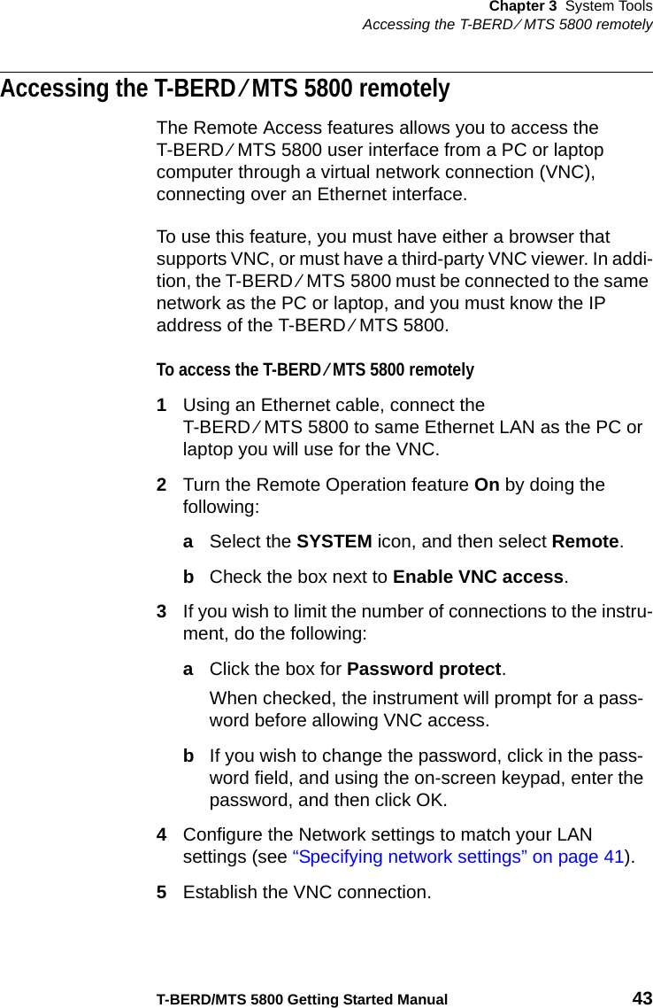 Chapter 3 System ToolsAccessing the T-BERD ⁄ MTS 5800 remotelyT-BERD/MTS 5800 Getting Started Manual 43Accessing the T-BERD ⁄ MTS 5800 remotelyThe Remote Access features allows you to access the T-BERD ⁄ MTS 5800 user interface from a PC or laptop computer through a virtual network connection (VNC), connecting over an Ethernet interface.To use this feature, you must have either a browser that supports VNC, or must have a third-party VNC viewer. In addi-tion, the T-BERD ⁄ MTS 5800 must be connected to the same network as the PC or laptop, and you must know the IP address of the T-BERD ⁄ MTS 5800.To access the T-BERD ⁄ MTS 5800 remotely1Using an Ethernet cable, connect the T-BERD ⁄ MTS 5800 to same Ethernet LAN as the PC or laptop you will use for the VNC.2Turn the Remote Operation feature On by doing the following:aSelect the SYSTEM icon, and then select Remote.bCheck the box next to Enable VNC access.3If you wish to limit the number of connections to the instru-ment, do the following:aClick the box for Password protect.When checked, the instrument will prompt for a pass-word before allowing VNC access.bIf you wish to change the password, click in the pass-word field, and using the on-screen keypad, enter the password, and then click OK.4Configure the Network settings to match your LAN settings (see “Specifying network settings” on page 41). 5Establish the VNC connection.