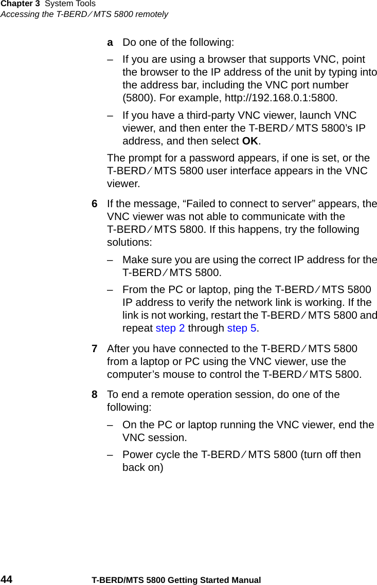 Chapter 3 System ToolsAccessing the T-BERD ⁄ MTS 5800 remotely44 T-BERD/MTS 5800 Getting Started ManualaDo one of the following:– If you are using a browser that supports VNC, point the browser to the IP address of the unit by typing into the address bar, including the VNC port number (5800). For example, http://192.168.0.1:5800.– If you have a third-party VNC viewer, launch VNC viewer, and then enter the T-BERD ⁄ MTS 5800’s IP address, and then select OK.The prompt for a password appears, if one is set, or the T-BERD ⁄ MTS 5800 user interface appears in the VNC viewer.6If the message, “Failed to connect to server” appears, the VNC viewer was not able to communicate with the T-BERD ⁄ MTS 5800. If this happens, try the following solutions:– Make sure you are using the correct IP address for the T-BERD ⁄ MTS 5800.– From the PC or laptop, ping the T-BERD ⁄ MTS 5800 IP address to verify the network link is working. If the link is not working, restart the T-BERD ⁄ MTS 5800 and repeat step 2 through step 5.7After you have connected to the T-BERD ⁄ MTS 5800 from a laptop or PC using the VNC viewer, use the computer’s mouse to control the T-BERD ⁄ MTS 5800.8To end a remote operation session, do one of the following:– On the PC or laptop running the VNC viewer, end the VNC session.– Power cycle the T-BERD ⁄ MTS 5800 (turn off then back on)