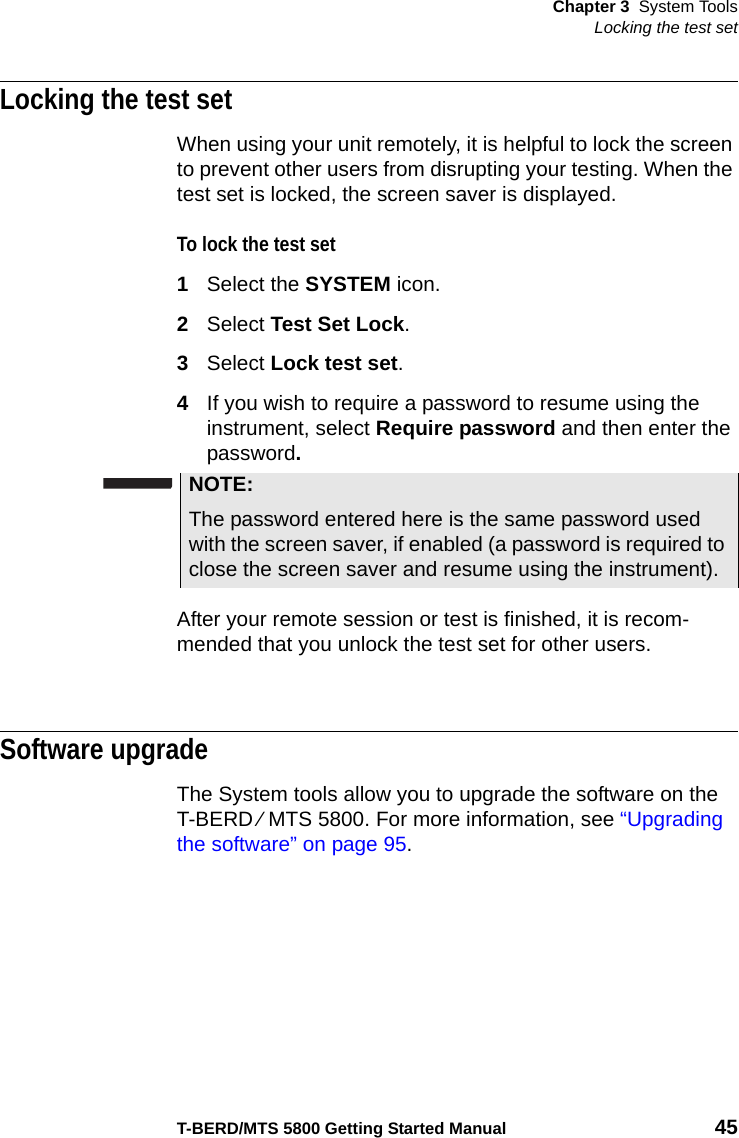 Chapter 3 System ToolsLocking the test setT-BERD/MTS 5800 Getting Started Manual 45Locking the test setWhen using your unit remotely, it is helpful to lock the screen to prevent other users from disrupting your testing. When the test set is locked, the screen saver is displayed.To lock the test set1Select the SYSTEM icon.2Select Test Set Lock.3Select Lock test set.4If you wish to require a password to resume using the instrument, select Require password and then enter the password.After your remote session or test is finished, it is recom-mended that you unlock the test set for other users.Software upgradeThe System tools allow you to upgrade the software on the T-BERD ⁄ MTS 5800. For more information, see “Upgrading the software” on page 95.NOTE:The password entered here is the same password used with the screen saver, if enabled (a password is required to close the screen saver and resume using the instrument).