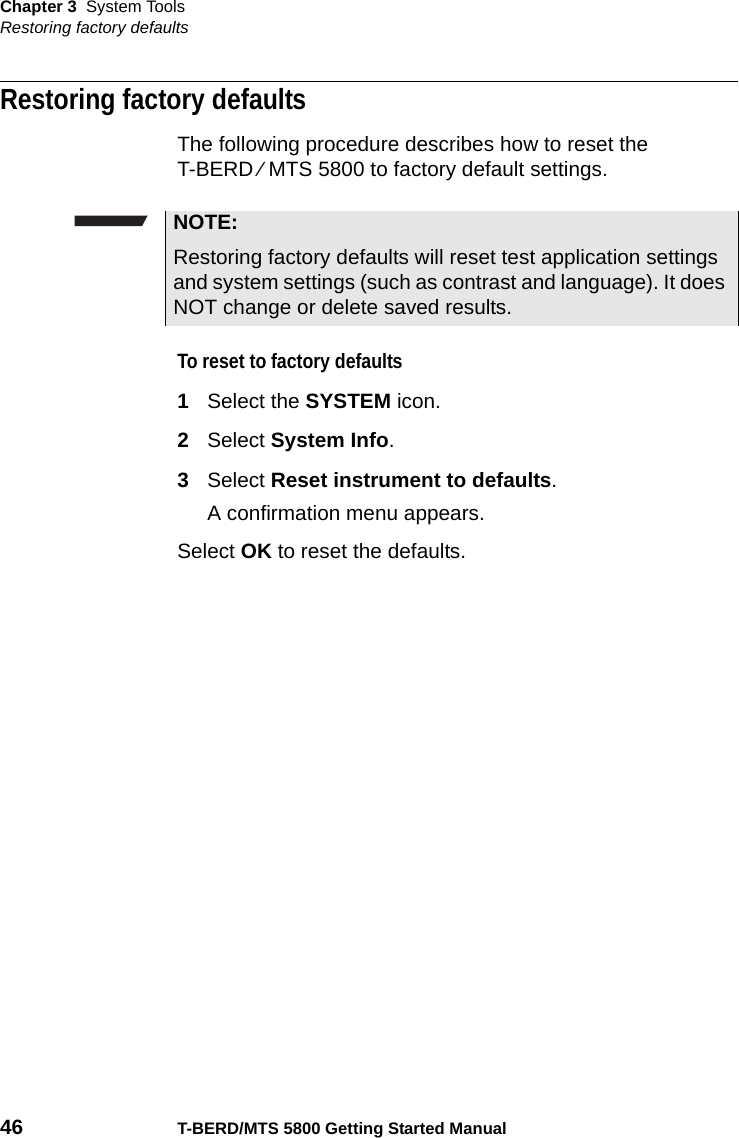 Chapter 3 System ToolsRestoring factory defaults46 T-BERD/MTS 5800 Getting Started ManualRestoring factory defaultsThe following procedure describes how to reset the T-BERD ⁄ MTS 5800 to factory default settings.To reset to factory defaults1Select the SYSTEM icon.2Select System Info.3Select Reset instrument to defaults.A confirmation menu appears.Select OK to reset the defaults.NOTE:Restoring factory defaults will reset test application settings and system settings (such as contrast and language). It does NOT change or delete saved results.