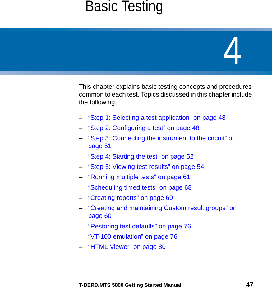 4T-BERD/MTS 5800 Getting Started Manual 47Chapter 4Basic TestingThis chapter explains basic testing concepts and procedures common to each test. Topics discussed in this chapter include the following:–“Step 1: Selecting a test application” on page 48–“Step 2: Configuring a test” on page 48–“Step 3: Connecting the instrument to the circuit” on page 51–“Step 4: Starting the test” on page 52–“Step 5: Viewing test results” on page 54–“Running multiple tests” on page 61–“Scheduling timed tests” on page 68–“Creating reports” on page 69–“Creating and maintaining Custom result groups” on page 60–“Restoring test defaults” on page 76–“VT-100 emulation” on page 76–“HTML Viewer” on page 80