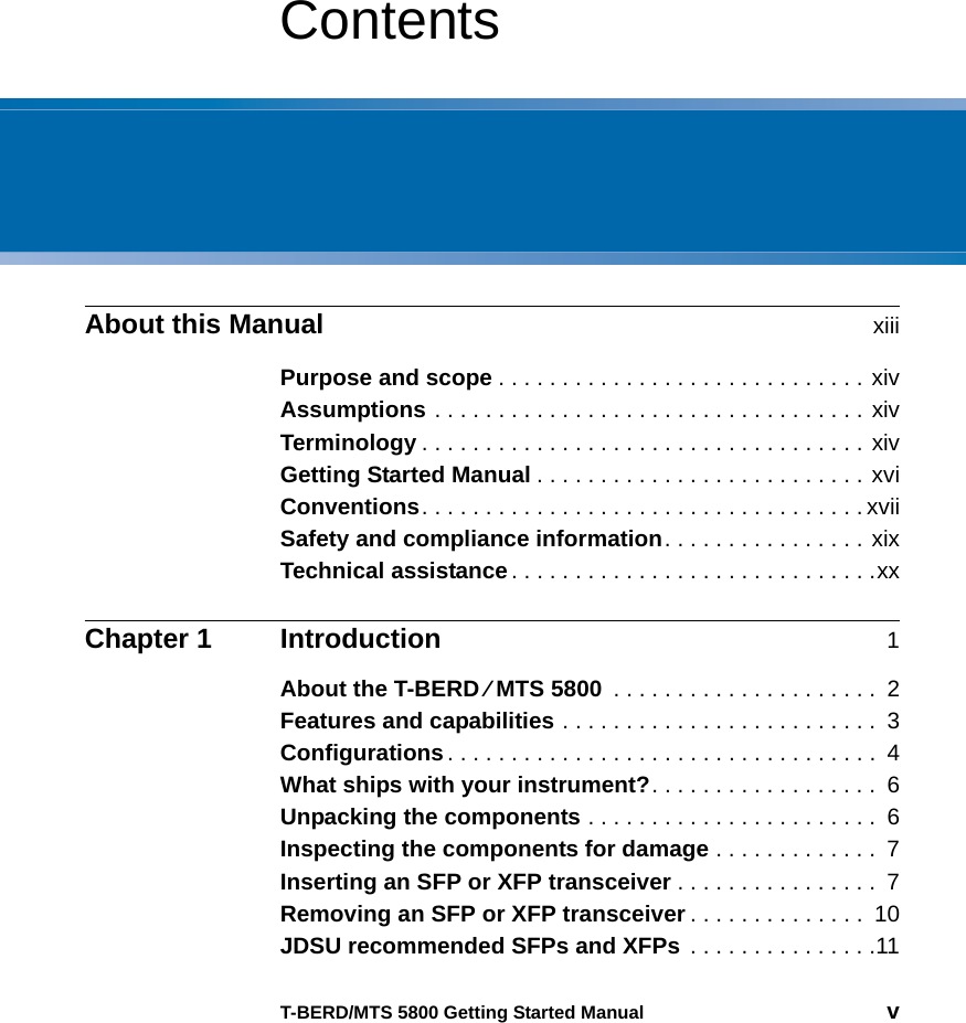 T-BERD/MTS 5800 Getting Started Manual vContentsAbout this Manual xiiiPurpose and scope . . . . . . . . . . . . . . . . . . . . . . . . . . . . . xivAssumptions . . . . . . . . . . . . . . . . . . . . . . . . . . . . . . . . . . xivTerminology . . . . . . . . . . . . . . . . . . . . . . . . . . . . . . . . . . . xivGetting Started Manual . . . . . . . . . . . . . . . . . . . . . . . . . . xviConventions. . . . . . . . . . . . . . . . . . . . . . . . . . . . . . . . . . . xviiSafety and compliance information. . . . . . . . . . . . . . . . xixTechnical assistance. . . . . . . . . . . . . . . . . . . . . . . . . . . . .xxChapter 1 Introduction 1About the T-BERD ⁄ MTS 5800  . . . . . . . . . . . . . . . . . . . . .  2Features and capabilities . . . . . . . . . . . . . . . . . . . . . . . . .  3Configurations. . . . . . . . . . . . . . . . . . . . . . . . . . . . . . . . . .  4What ships with your instrument?. . . . . . . . . . . . . . . . . .  6Unpacking the components . . . . . . . . . . . . . . . . . . . . . . .  6Inspecting the components for damage . . . . . . . . . . . . .  7Inserting an SFP or XFP transceiver . . . . . . . . . . . . . . . .  7Removing an SFP or XFP transceiver . . . . . . . . . . . . . .  10JDSU recommended SFPs and XFPs . . . . . . . . . . . . . . .11