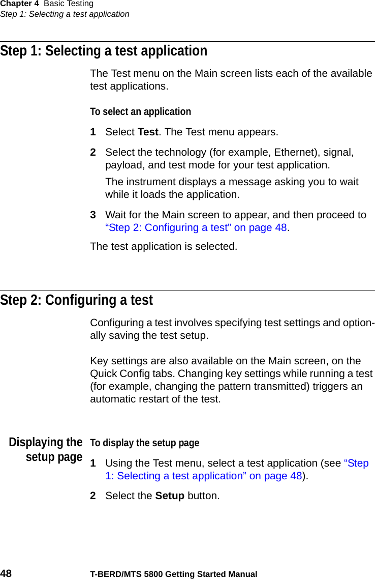 Chapter 4 Basic TestingStep 1: Selecting a test application48 T-BERD/MTS 5800 Getting Started ManualStep 1: Selecting a test applicationThe Test menu on the Main screen lists each of the available test applications. To select an application1Select Test. The Test menu appears.2Select the technology (for example, Ethernet), signal, payload, and test mode for your test application.The instrument displays a message asking you to wait while it loads the application.3Wait for the Main screen to appear, and then proceed to “Step 2: Configuring a test” on page 48.The test application is selected.Step 2: Configuring a testConfiguring a test involves specifying test settings and option-ally saving the test setup. Key settings are also available on the Main screen, on the Quick Config tabs. Changing key settings while running a test (for example, changing the pattern transmitted) triggers an automatic restart of the test.Displaying thesetup pageTo display the setup page1Using the Test menu, select a test application (see “Step 1: Selecting a test application” on page 48).2Select the Setup button.