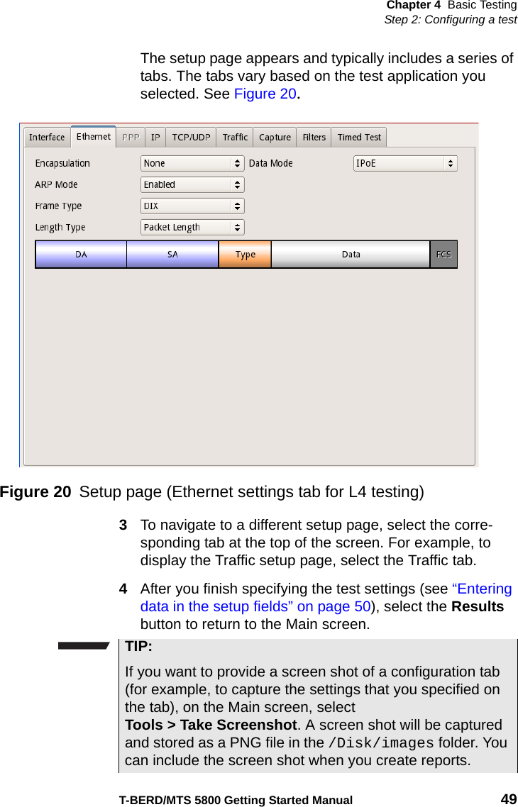 Chapter 4 Basic TestingStep 2: Configuring a testT-BERD/MTS 5800 Getting Started Manual 49The setup page appears and typically includes a series of tabs. The tabs vary based on the test application you selected. See Figure 20.3To navigate to a different setup page, select the corre-sponding tab at the top of the screen. For example, to display the Traffic setup page, select the Traffic tab.4After you finish specifying the test settings (see “Entering data in the setup fields” on page 50), select the Results button to return to the Main screen.Figure 20 Setup page (Ethernet settings tab for L4 testing)TIP:If you want to provide a screen shot of a configuration tab (for example, to capture the settings that you specified on the tab), on the Main screen, select Tools &gt; Take Screenshot. A screen shot will be captured and stored as a PNG file in the /Disk/images folder. You can include the screen shot when you create reports.