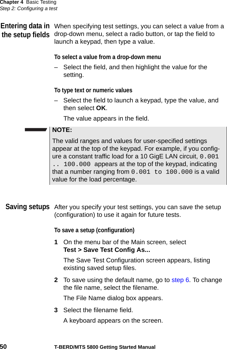 Chapter 4 Basic TestingStep 2: Configuring a test50 T-BERD/MTS 5800 Getting Started ManualEntering data inthe setup fieldsWhen specifying test settings, you can select a value from a drop-down menu, select a radio button, or tap the field to launch a keypad, then type a value.To select a value from a drop-down menu– Select the field, and then highlight the value for the setting.To type text or numeric values– Select the field to launch a keypad, type the value, and then select OK.The value appears in the field.Saving setupsAfter you specify your test settings, you can save the setup (configuration) to use it again for future tests.To save a setup (configuration)1On the menu bar of the Main screen, select Test &gt; Save Test Config As...The Save Test Configuration screen appears, listing existing saved setup files.2To save using the default name, go to step 6. To change the file name, select the filename.The File Name dialog box appears.3Select the filename field.A keyboard appears on the screen.NOTE:The valid ranges and values for user-specified settings appear at the top of the keypad. For example, if you config-ure a constant traffic load for a 10 GigE LAN circuit, 0.001 .. 100.000 appears at the top of the keypad, indicating that a number ranging from 0.001 to 100.000 is a valid value for the load percentage.