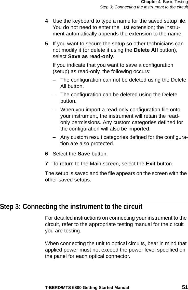 Chapter 4 Basic TestingStep 3: Connecting the instrument to the circuitT-BERD/MTS 5800 Getting Started Manual 514Use the keyboard to type a name for the saved setup file. You do not need to enter the  .tst extension; the instru-ment automatically appends the extension to the name.5If you want to secure the setup so other technicians can not modify it (or delete it using the Delete All button), select Save as read-only.If you indicate that you want to save a configuration (setup) as read-only, the following occurs:– The configuration can not be deleted using the Delete All button.– The configuration can be deleted using the Delete button.– When you import a read-only configuration file onto your instrument, the instrument will retain the read-only permissions. Any custom categories defined for the configuration will also be imported.– Any custom result categories defined for the configura-tion are also protected.6Select the Save button.7To return to the Main screen, select the Exit button.The setup is saved and the file appears on the screen with the other saved setups.Step 3: Connecting the instrument to the circuitFor detailed instructions on connecting your instrument to the circuit, refer to the appropriate testing manual for the circuit you are testing.When connecting the unit to optical circuits, bear in mind that applied power must not exceed the power level specified on the panel for each optical connector.