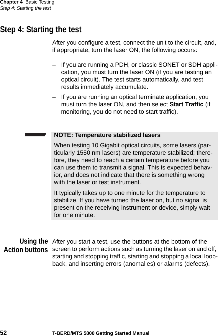 Chapter 4 Basic TestingStep 4: Starting the test52 T-BERD/MTS 5800 Getting Started ManualStep 4: Starting the testAfter you configure a test, connect the unit to the circuit, and, if appropriate, turn the laser ON, the following occurs:– If you are running a PDH, or classic SONET or SDH appli-cation, you must turn the laser ON (if you are testing an optical circuit). The test starts automatically, and test results immediately accumulate.– If you are running an optical terminate application, you must turn the laser ON, and then select Start Traffic (if monitoring, you do not need to start traffic).Using theAction buttonsAfter you start a test, use the buttons at the bottom of the screen to perform actions such as turning the laser on and off, starting and stopping traffic, starting and stopping a local loop-back, and inserting errors (anomalies) or alarms (defects).NOTE: Temperature stabilized lasersWhen testing 10 Gigabit optical circuits, some lasers (par-ticularly 1550 nm lasers) are temperature stabilized; there-fore, they need to reach a certain temperature before you can use them to transmit a signal. This is expected behav-ior, and does not indicate that there is something wrong with the laser or test instrument.It typically takes up to one minute for the temperature to stabilize. If you have turned the laser on, but no signal is present on the receiving instrument or device, simply wait for one minute.