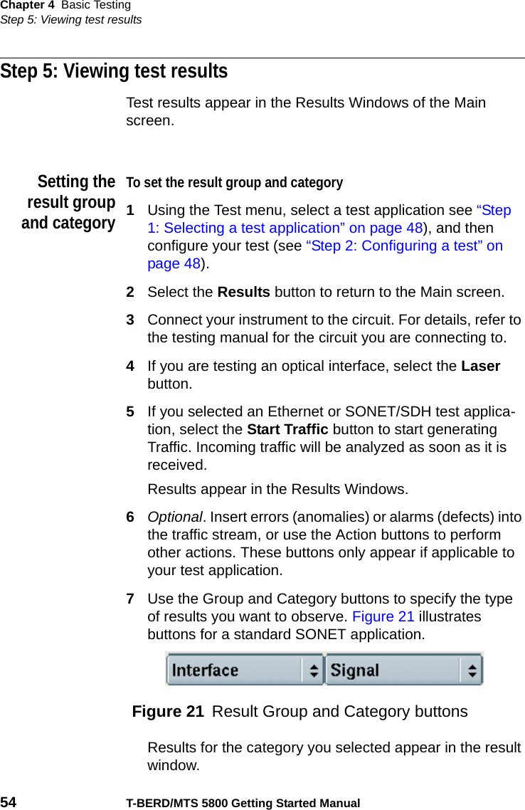 Chapter 4 Basic TestingStep 5: Viewing test results54 T-BERD/MTS 5800 Getting Started ManualStep 5: Viewing test resultsTest results appear in the Results Windows of the Main screen.Setting theresult groupand categoryTo set the result group and category1Using the Test menu, select a test application see “Step 1: Selecting a test application” on page 48), and then configure your test (see “Step 2: Configuring a test” on page 48).2Select the Results button to return to the Main screen.3Connect your instrument to the circuit. For details, refer to the testing manual for the circuit you are connecting to.4If you are testing an optical interface, select the Laser button.5If you selected an Ethernet or SONET/SDH test applica-tion, select the Start Traffic button to start generating Traffic. Incoming traffic will be analyzed as soon as it is received.Results appear in the Results Windows.6Optional. Insert errors (anomalies) or alarms (defects) into the traffic stream, or use the Action buttons to perform other actions. These buttons only appear if applicable to your test application.7Use the Group and Category buttons to specify the type of results you want to observe. Figure 21 illustrates buttons for a standard SONET application. Results for the category you selected appear in the result window.Figure 21 Result Group and Category buttons