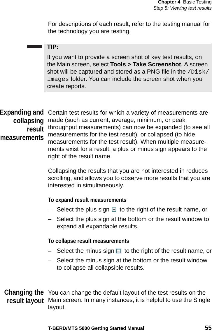 Chapter 4 Basic TestingStep 5: Viewing test resultsT-BERD/MTS 5800 Getting Started Manual 55For descriptions of each result, refer to the testing manual for the technology you are testing.Expanding andcollapsingresultmeasurementsCertain test results for which a variety of measurements are made (such as current, average, minimum, or peak throughput measurements) can now be expanded (to see all measurements for the test result), or collapsed (to hide measurements for the test result). When multiple measure-ments exist for a result, a plus or minus sign appears to the right of the result name.Collapsing the results that you are not interested in reduces scrolling, and allows you to observe more results that you are interested in simultaneously.To expand result measurements– Select the plus sign  to the right of the result name, or– Select the plus sign at the bottom or the result window to expand all expandable results.To collapse result measurements– Select the minus sign  to the right of the result name, or– Select the minus sign at the bottom or the result window to collapse all collapsible results.Changing theresult layoutYou can change the default layout of the test results on the Main screen. In many instances, it is helpful to use the Single layout.TIP:If you want to provide a screen shot of key test results, on the Main screen, select Tools &gt; Take Screenshot. A screen shot will be captured and stored as a PNG file in the /Disk/images folder. You can include the screen shot when you create reports.