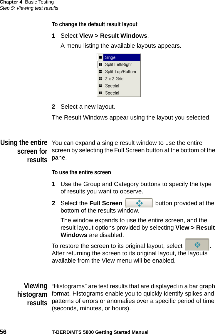 Chapter 4 Basic TestingStep 5: Viewing test results56 T-BERD/MTS 5800 Getting Started ManualTo change the default result layout1Select View &gt; Result Windows.A menu listing the available layouts appears.2Select a new layout.The Result Windows appear using the layout you selected.Using the entirescreen forresultsYou can expand a single result window to use the entire screen by selecting the Full Screen button at the bottom of the pane.To use the entire screen1Use the Group and Category buttons to specify the type of results you want to observe.2Select the Full Screen   button provided at the bottom of the results window.The window expands to use the entire screen, and the result layout options provided by selecting View &gt; Result Windows are disabled.To restore the screen to its original layout, select  . After returning the screen to its original layout, the layouts available from the View menu will be enabled.Viewinghistogramresults“Histograms” are test results that are displayed in a bar graph format. Histograms enable you to quickly identify spikes and patterns of errors or anomalies over a specific period of time (seconds, minutes, or hours).