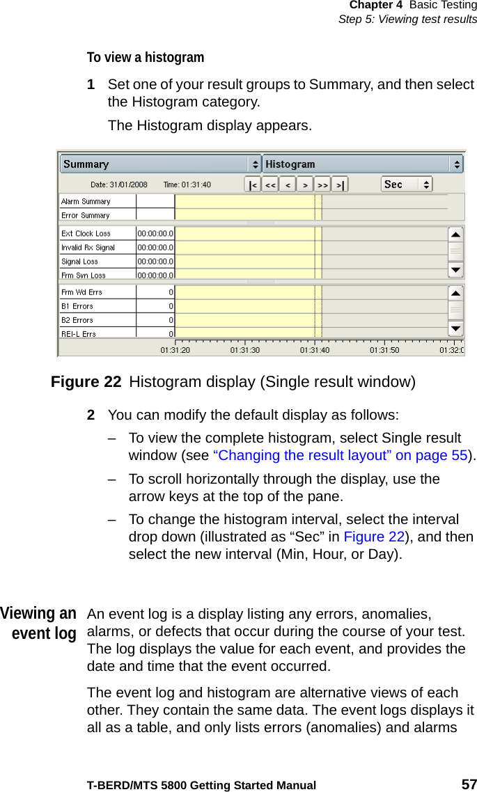 Chapter 4 Basic TestingStep 5: Viewing test resultsT-BERD/MTS 5800 Getting Started Manual 57To view a histogram1Set one of your result groups to Summary, and then select the Histogram category.The Histogram display appears.2You can modify the default display as follows:– To view the complete histogram, select Single result window (see “Changing the result layout” on page 55).– To scroll horizontally through the display, use the arrow keys at the top of the pane.– To change the histogram interval, select the interval drop down (illustrated as “Sec” in Figure 22), and then select the new interval (Min, Hour, or Day).Viewing anevent logAn event log is a display listing any errors, anomalies, alarms, or defects that occur during the course of your test. The log displays the value for each event, and provides the date and time that the event occurred.The event log and histogram are alternative views of each other. They contain the same data. The event logs displays it all as a table, and only lists errors (anomalies) and alarms Figure 22 Histogram display (Single result window)