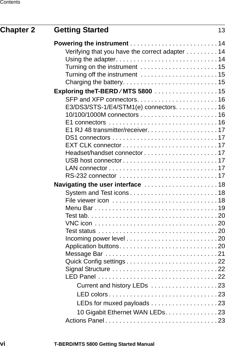 Contentsvi T-BERD/MTS 5800 Getting Started ManualChapter 2 Getting Started 13Powering the instrument . . . . . . . . . . . . . . . . . . . . . . . . . 14Verifying that you have the correct adapter . . . . . . . . . 14Using the adapter. . . . . . . . . . . . . . . . . . . . . . . . . . . . . 14Turning on the instrument  . . . . . . . . . . . . . . . . . . . . . . 15Turning off the instrument  . . . . . . . . . . . . . . . . . . . . . . 15Charging the battery. . . . . . . . . . . . . . . . . . . . . . . . . . . 15Exploring theT-BERD ⁄ MTS 5800 . . . . . . . . . . . . . . . . . . 15SFP and XFP connectors. . . . . . . . . . . . . . . . . . . . . . . 16E3/DS3/STS-1/E4/STM1(e) connectors. . . . . . . . . . . . 1610/100/1000M connectors . . . . . . . . . . . . . . . . . . . . . . 16E1 connectors  . . . . . . . . . . . . . . . . . . . . . . . . . . . . . . . 16E1 RJ 48 transmitter/receiver. . . . . . . . . . . . . . . . . . . . 17DS1 connectors . . . . . . . . . . . . . . . . . . . . . . . . . . . . . . 17EXT CLK connector . . . . . . . . . . . . . . . . . . . . . . . . . . . 17Headset/handset connector . . . . . . . . . . . . . . . . . . . . . 17USB host connector . . . . . . . . . . . . . . . . . . . . . . . . . . . 17LAN connector . . . . . . . . . . . . . . . . . . . . . . . . . . . . . . . 17RS-232 connector  . . . . . . . . . . . . . . . . . . . . . . . . . . . . 17Navigating the user interface  . . . . . . . . . . . . . . . . . . . . . 18System and Test icons . . . . . . . . . . . . . . . . . . . . . . . . . 18File viewer icon  . . . . . . . . . . . . . . . . . . . . . . . . . . . . . . 18Menu Bar . . . . . . . . . . . . . . . . . . . . . . . . . . . . . . . . . . . 19Test tab. . . . . . . . . . . . . . . . . . . . . . . . . . . . . . . . . . . . . 20VNC icon  . . . . . . . . . . . . . . . . . . . . . . . . . . . . . . . . . . . 20Test status  . . . . . . . . . . . . . . . . . . . . . . . . . . . . . . . . . . 20Incoming power level . . . . . . . . . . . . . . . . . . . . . . . . . . 20Application buttons. . . . . . . . . . . . . . . . . . . . . . . . . . . . 20Message Bar  . . . . . . . . . . . . . . . . . . . . . . . . . . . . . . . . 21Quick Config settings . . . . . . . . . . . . . . . . . . . . . . . . . . 22Signal Structure . . . . . . . . . . . . . . . . . . . . . . . . . . . . . . 22LED Panel  . . . . . . . . . . . . . . . . . . . . . . . . . . . . . . . . . . 22Current and history LEDs  . . . . . . . . . . . . . . . . . . . 23LED colors . . . . . . . . . . . . . . . . . . . . . . . . . . . . . . . 23LEDs for muxed payloads . . . . . . . . . . . . . . . . . . . 2310 Gigabit Ethernet WAN LEDs. . . . . . . . . . . . . . . 23Actions Panel . . . . . . . . . . . . . . . . . . . . . . . . . . . . . . . . 23