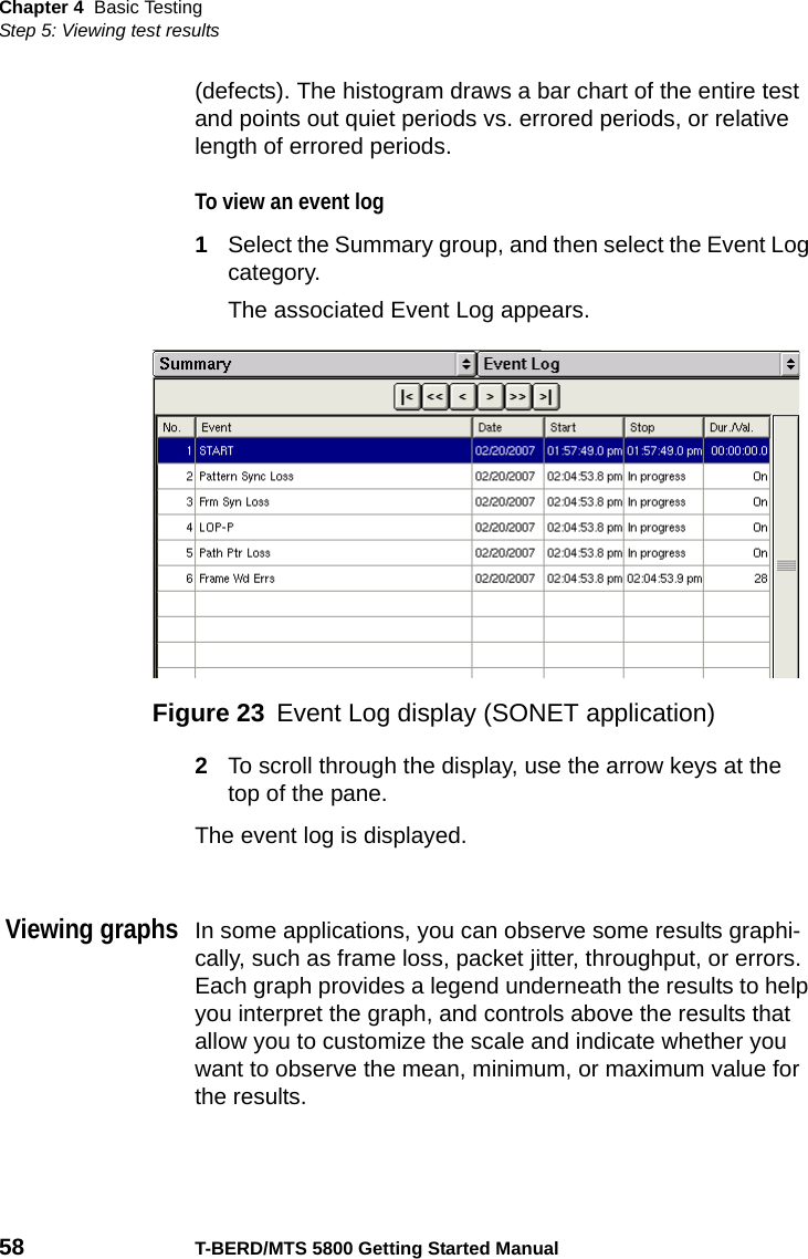 Chapter 4 Basic TestingStep 5: Viewing test results58 T-BERD/MTS 5800 Getting Started Manual(defects). The histogram draws a bar chart of the entire test and points out quiet periods vs. errored periods, or relative length of errored periods. To view an event log1Select the Summary group, and then select the Event Log category.The associated Event Log appears.2To scroll through the display, use the arrow keys at the top of the pane.The event log is displayed.Viewing graphsIn some applications, you can observe some results graphi-cally, such as frame loss, packet jitter, throughput, or errors. Each graph provides a legend underneath the results to help you interpret the graph, and controls above the results that allow you to customize the scale and indicate whether you want to observe the mean, minimum, or maximum value for the results.Figure 23 Event Log display (SONET application)