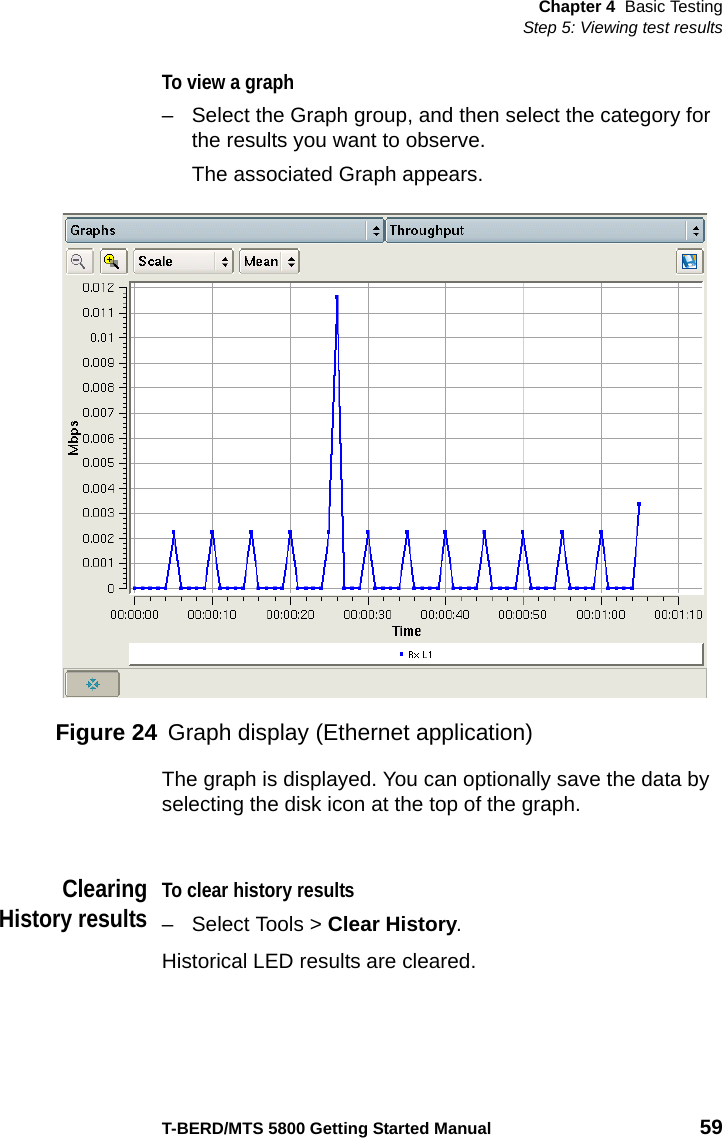 Chapter 4 Basic TestingStep 5: Viewing test resultsT-BERD/MTS 5800 Getting Started Manual 59To view a graph– Select the Graph group, and then select the category for the results you want to observe.The associated Graph appears.The graph is displayed. You can optionally save the data by selecting the disk icon at the top of the graph. ClearingHistory resultsTo clear history results– Select Tools &gt; Clear History.Historical LED results are cleared.Figure 24 Graph display (Ethernet application)