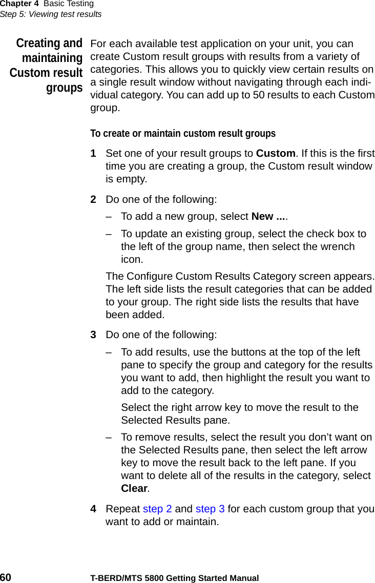 Chapter 4 Basic TestingStep 5: Viewing test results60 T-BERD/MTS 5800 Getting Started ManualCreating andmaintainingCustom resultgroupsFor each available test application on your unit, you can create Custom result groups with results from a variety of categories. This allows you to quickly view certain results on a single result window without navigating through each indi-vidual category. You can add up to 50 results to each Custom group.To create or maintain custom result groups1Set one of your result groups to Custom. If this is the first time you are creating a group, the Custom result window is empty.2Do one of the following:– To add a new group, select New ....– To update an existing group, select the check box to the left of the group name, then select the wrench icon.The Configure Custom Results Category screen appears. The left side lists the result categories that can be added to your group. The right side lists the results that have been added.3Do one of the following:– To add results, use the buttons at the top of the left pane to specify the group and category for the results you want to add, then highlight the result you want to add to the category.Select the right arrow key to move the result to the Selected Results pane.– To remove results, select the result you don’t want on the Selected Results pane, then select the left arrow key to move the result back to the left pane. If you want to delete all of the results in the category, select Clear.4Repeat step 2 and step 3 for each custom group that you want to add or maintain.