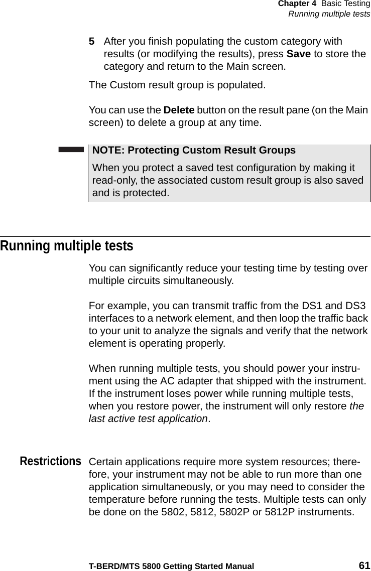 Chapter 4 Basic TestingRunning multiple testsT-BERD/MTS 5800 Getting Started Manual 615After you finish populating the custom category with results (or modifying the results), press Save to store the category and return to the Main screen.The Custom result group is populated. You can use the Delete button on the result pane (on the Main screen) to delete a group at any time.Running multiple testsYou can significantly reduce your testing time by testing over multiple circuits simultaneously.For example, you can transmit traffic from the DS1 and DS3 interfaces to a network element, and then loop the traffic back to your unit to analyze the signals and verify that the network element is operating properly.When running multiple tests, you should power your instru-ment using the AC adapter that shipped with the instrument. If the instrument loses power while running multiple tests, when you restore power, the instrument will only restore the last active test application.RestrictionsCertain applications require more system resources; there-fore, your instrument may not be able to run more than one application simultaneously, or you may need to consider the temperature before running the tests. Multiple tests can only be done on the 5802, 5812, 5802P or 5812P instruments.NOTE: Protecting Custom Result GroupsWhen you protect a saved test configuration by making it read-only, the associated custom result group is also saved and is protected.