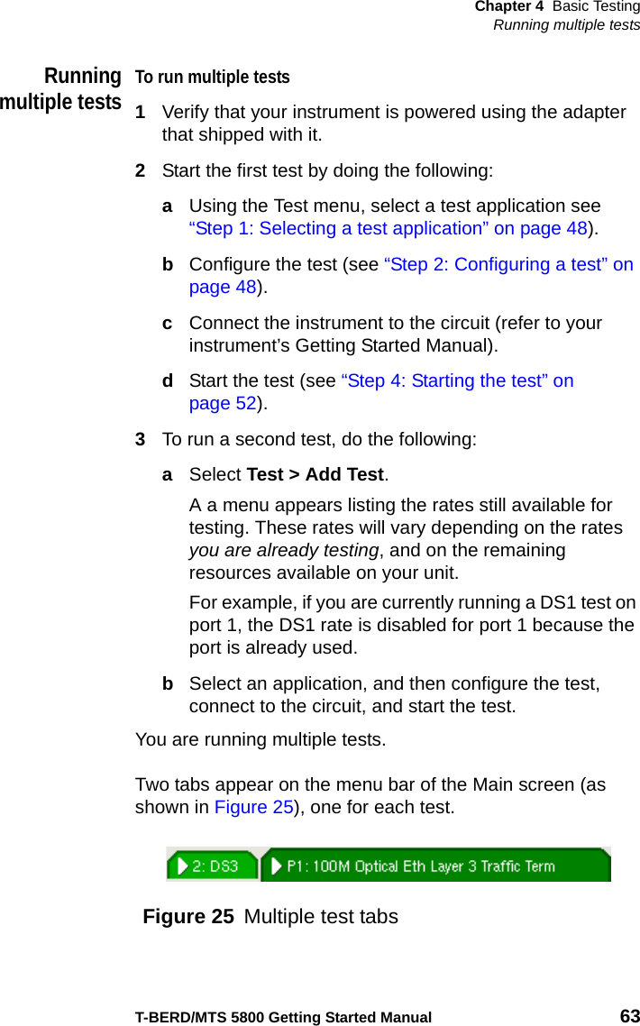 Chapter 4 Basic TestingRunning multiple testsT-BERD/MTS 5800 Getting Started Manual 63Runningmultiple testsTo run multiple tests1Verify that your instrument is powered using the adapter that shipped with it.2Start the first test by doing the following:aUsing the Test menu, select a test application see “Step 1: Selecting a test application” on page 48). bConfigure the test (see “Step 2: Configuring a test” on page 48).cConnect the instrument to the circuit (refer to your instrument’s Getting Started Manual).dStart the test (see “Step 4: Starting the test” on page 52).3To run a second test, do the following:aSelect Test &gt; Add Test.A a menu appears listing the rates still available for testing. These rates will vary depending on the rates you are already testing, and on the remaining resources available on your unit.For example, if you are currently running a DS1 test on port 1, the DS1 rate is disabled for port 1 because the port is already used. bSelect an application, and then configure the test, connect to the circuit, and start the test.You are running multiple tests.Two tabs appear on the menu bar of the Main screen (as shown in Figure 25), one for each test.Figure 25 Multiple test tabs