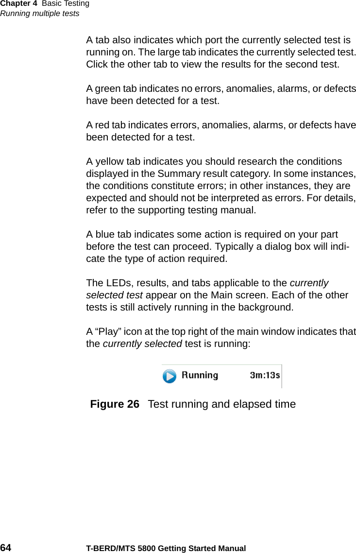 Chapter 4 Basic TestingRunning multiple tests64 T-BERD/MTS 5800 Getting Started ManualA tab also indicates which port the currently selected test is running on. The large tab indicates the currently selected test. Click the other tab to view the results for the second test. A green tab indicates no errors, anomalies, alarms, or defects have been detected for a test.A red tab indicates errors, anomalies, alarms, or defects have been detected for a test.A yellow tab indicates you should research the conditions displayed in the Summary result category. In some instances, the conditions constitute errors; in other instances, they are expected and should not be interpreted as errors. For details, refer to the supporting testing manual.A blue tab indicates some action is required on your part before the test can proceed. Typically a dialog box will indi-cate the type of action required.The LEDs, results, and tabs applicable to the currently selected test appear on the Main screen. Each of the other tests is still actively running in the background.A “Play” icon at the top right of the main window indicates that the currently selected test is running:Figure 26  Test running and elapsed time