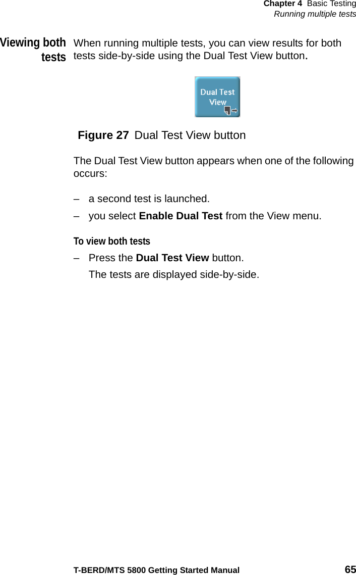 Chapter 4 Basic TestingRunning multiple testsT-BERD/MTS 5800 Getting Started Manual 65Viewing bothtestsWhen running multiple tests, you can view results for both tests side-by-side using the Dual Test View button.The Dual Test View button appears when one of the following occurs:– a second test is launched.– you select Enable Dual Test from the View menu.To view both tests– Press the Dual Test View button.The tests are displayed side-by-side. Figure 27 Dual Test View button